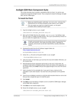 Installing ESM Version 6.0c Patch 1
Confidential Release Notes ArcSight ESM 6.0c Patch 1 7
ArcSight ESM Main Component Suite
This section describes how to install or uninstall the ESM 6.0c Patch 1 for all the main
components except the ArcSight Console. These components include the Manager, ArcSight
Web, and the CORR-Engine.
To Install the Patch
1 Stop the ArcSight services as user arcsight.
/sbin/service arcsight_services stop all
2 Back up the ArcSight directory (for example, /opt/arcsight) by making a copy.
Place the copy in a readily accessible location. This is just a precautionary measure so
you can restore the original state, if necessary.
3 Download the patch from the HP Software Support Online site
(http://support.openview.hp.com).
ArcSightESMSuitePatch-1254.tar
4 Extract the tar file and run the patch installer as user arcsight:
./ArcSightESMSuitePatch.bin
5 Select the mode. For GUI mode, you must have the Linux GUI enabled. Otherwise, use
the Console mode.
6 Read through the license agreement and accept it at the end. In GUI mode, the
acceptance radio button is disabled until you scroll to the bottom of the agreement. In
the console mode, press Enter until you have paged through to the end of the license
agreement.
7 Select a location for the uninstaller link, if you want to have a shortcut to the
uninstaller in some other location. You must have write permission to the specified
folder.
8 Check the pre-installation summary to verify that all the locations listed are correct and
that you have enough disk space to install this patch.
9 Click Install.
10 Click Next on the File Delivery Complete screen to install the CORR-Engine, Manager,
and ArcSight Web components.
11 Click Done on the Install Complete screen.
12 Restart the ArcSight services as user arcsight:
/sbin/service arcsight_services start all
• Before you install the patch, verify that <ARCSIGHT_HOME> and any of its
subdirectories are not being accessed by open shells on your system.
• If for any reason you need to re-install the patch, run the patch
uninstaller before installing the patch again.
Arcsight recommends that you do not simply rename files and leave them
in the same directory. Java reads all the files present, regardless of
renaming, and can pick up old code inadvertently, causing undesirable
results.
 