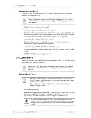 Installing ESM Version 6.0c Patch 1
8 Release Notes ArcSight ESM 6.0c Patch 1 Confidential
To Uninstall the Patch
If needed, use the procedure below to roll back this patch installation and restore the
system to the pre-patched state.
1 Stop the ArcSight services as user arcsight.
/sbin/service arcsight_services stop all
2 Run the uninstaller program from either the directory where you created the link while
installing the product or, if you had opted not to create a link, then run this from the
/opt/arcsight/suitepatch/UninstallerData_6.0.0.1 directory:
./Uninstall_ArcSight_ESM_Suite_Patch
Alternatively, you can run the following command from the /home/arcsight (or
wherever you installed the shortcut link) directory:
./Uninstall_ArcSight_ESM_Suite_Patch_6.0.0.1
The uninstaller runs in the same mode in which you ran the installer (GUI or Console
mode).
3 Click Done on the Uninstall Complete screen.
ArcSight Console
This section describes how to install or uninstall the ESM 6.0c Patch 1 for ArcSight Console
on Windows, Mac, and Linux platforms.
To Install the Patch
1 Exit the ArcSight Console.
2 Back up the Console directory (for example, /home/arcsight/console/current)
by making a copy. Place the copy in a readily accessible location. This is a
precautionary measure so you can restore the original state, if necessary.
Before you begin to uninstall, verify that the Manager’s <ARCSIGHT_HOME>
and any of its subdirectories are not being accessed by any open shells on
your system.
The ArcSight ESM Console is not supported on AIX or Solaris. The following
steps do not include information for installing a Console patch on those
platforms.
• Before you install the patch, verify that the Console’s <ARCSIGHT_HOME>
directory and any of its subdirectories are not being accessed by any open
shells on your system.
• If you need to re-install the patch, run the patch uninstaller before
installing the patch again.
Arcsight recommends that you do not simply rename files and leave
them in the same directory. Java reads all the files present, regardless of
renaming, and can pick up old code inadvertently, causing undesirable
results.
 