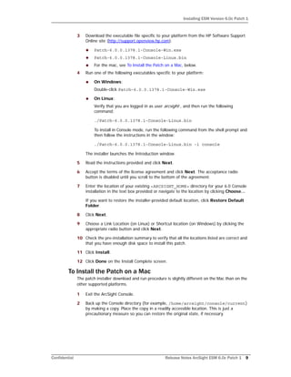 Installing ESM Version 6.0c Patch 1
Confidential Release Notes ArcSight ESM 6.0c Patch 1 9
3 Download the executable file specific to your platform from the HP Software Support
Online site (http://support.openview.hp.com).
 Patch-6.0.0.1378.1-Console-Win.exe
 Patch-6.0.0.1378.1-Console-Linux.bin
 For the mac, see To Install the Patch on a Mac, below.
4 Run one of the following executables specific to your platform:
 On Windows:
Double-click Patch-6.0.0.1378.1-Console-Win.exe
 On Linux:
Verify that you are logged in as user arcsight:, and then run the following
command:
./Patch-6.0.0.1378.1-Console-Linux.bin
To install in Console mode, run the following command from the shell prompt and
then follow the instructions in the window:
./Patch-6.0.0.1378.1-Console-Linux.bin -i console
The installer launches the Introduction window.
5 Read the instructions provided and click Next.
6 Accept the terms of the license agreement and click Next. The acceptance radio
button is disabled until you scroll to the bottom of the agreement.
7 Enter the location of your existing <ARCSIGHT_HOME> directory for your 6.0 Console
installation in the text box provided or navigate to the location by clicking Choose…
If you want to restore the installer-provided default location, click Restore Default
Folder.
8 Click Next.
9 Choose a Link Location (on Linux) or Shortcut location (on Windows) by clicking the
appropriate radio button and click Next.
10 Check the pre-installation summary to verify that all the locations listed are correct and
that you have enough disk space to install this patch.
11 Click Install.
12 Click Done on the Install Complete screen.
To Install the Patch on a Mac
The patch installer download and run procedure is slightly different on the Mac than on the
other supported platforms.
1 Exit the ArcSight Console.
2 Back up the Console directory (for example, /home/arcsight/console/current)
by making a copy. Place the copy in a readily accessible location. This is just a
precautionary measure so you can restore the original state, if necessary.
 