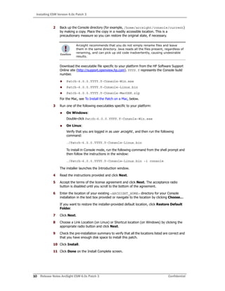 Installing ESM Version 6.0c Patch 3
10 Release Notes ArcSight ESM 6.0c Patch 3 Confidential
2 Back up the Console directory (for example, /home/arcsight/console/current)
by making a copy. Place the copy in a readily accessible location. This is a
precautionary measure so you can restore the original state, if necessary.
Download the executable file specific to your platform from the HP Software Support
Online site (http://support.openview.hp.com). YYYY.Y represents the Console build
number.
 Patch-6.0.0.YYYY.Y-Console-Win.exe
 Patch-6.0.0.YYYY.Y-Console-Linux.bin
 Patch-6.0.0.YYYY.Y-Console-MacOSX.zip
For the Mac, see To Install the Patch on a Mac, below.
3 Run one of the following executables specific to your platform:
 On Windows:
Double-click Patch-6.0.0.YYYY.Y-Console-Win.exe
 On Linux:
Verify that you are logged in as user arcsight:, and then run the following
command:
./Patch-6.0.0.YYYY.Y-Console-Linux.bin
To install in Console mode, run the following command from the shell prompt and
then follow the instructions in the window:
./Patch-6.0.0.YYYY.Y-Console-Linux.bin -i console
The installer launches the Introduction window.
4 Read the instructions provided and click Next.
5 Accept the terms of the license agreement and click Next. The acceptance radio
button is disabled until you scroll to the bottom of the agreement.
6 Enter the location of your existing <ARCSIGHT_HOME> directory for your Console
installation in the text box provided or navigate to the location by clicking Choose…
If you want to restore the installer-provided default location, click Restore Default
Folder.
7 Click Next.
8 Choose a Link Location (on Linux) or Shortcut location (on Windows) by clicking the
appropriate radio button and click Next.
9 Check the pre-installation summary to verify that all the locations listed are correct and
that you have enough disk space to install this patch.
10 Click Install.
11 Click Done on the Install Complete screen.
Arcsight recommends that you do not simply rename files and leave
them in the same directory. Java reads all the files present, regardless of
renaming, and can pick up old code inadvertently, causing undesirable
results.
 