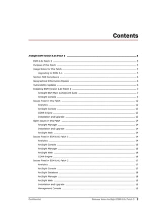 Confidential Release Notes ArcSight ESM 6.0c Patch 3 3
Contents
ArcSight ESM Version 6.0c Patch 3 ......................................................................................................... 5
ESM 6.0c Patch 3 ............................................................................................................ 5
Purpose of this Patch ....................................................................................................... 5
Usage Notes for this Patch ................................................................................................ 5
Upgrading to RHEL 6.4 .............................................................................................. 5
Section 508 Compliance ................................................................................................... 6
Geographical Information Update ...................................................................................... 6
Vulnerability Updates ....................................................................................................... 6
Installing ESM Version 6.0c Patch 3 ................................................................................... 7
ArcSight ESM Main Component Suite ........................................................................... 7
ArcSight Console ....................................................................................................... 9
Issues Fixed in this Patch ............................................................................................... 12
Analytics ................................................................................................................ 12
ArcSight Console ..................................................................................................... 13
CORR-Engine .......................................................................................................... 13
Installation and Upgrade .......................................................................................... 13
Open Issues in this Patch ............................................................................................... 14
ArcSight Manager .................................................................................................... 14
Installation and Upgrade .......................................................................................... 14
ArcSight Web ......................................................................................................... 14
Issues Fixed in ESM 6.0c Patch 1 ..................................................................................... 14
Analytics ................................................................................................................ 14
ArcSight Console ..................................................................................................... 15
ArcSight Manager .................................................................................................... 15
ArcSight Web ......................................................................................................... 16
CORR-Engine .......................................................................................................... 16
Issues Fixed in ESM 6.0c Patch 2 ..................................................................................... 17
Analytics ................................................................................................................ 17
ArcSight Console ..................................................................................................... 17
ArcSight Database ................................................................................................... 18
ArcSight Manager .................................................................................................... 18
ArcSight Web ......................................................................................................... 19
Installation and Upgrade .......................................................................................... 19
Management Console .............................................................................................. 19
 