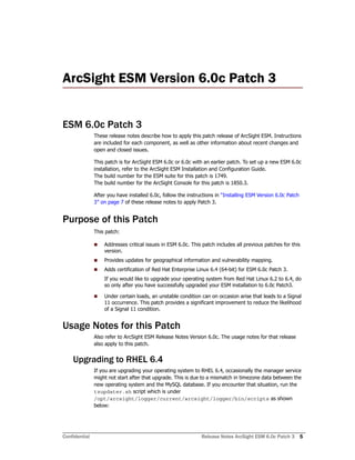 Confidential Release Notes ArcSight ESM 6.0c Patch 3 5
ArcSight ESM Version 6.0c Patch 3 
ESM 6.0c Patch 3
These release notes describe how to apply this patch release of ArcSight ESM. Instructions
are included for each component, as well as other information about recent changes and
open and closed issues.
This patch is for ArcSight ESM 6.0c or 6.0c with an earlier patch. To set up a new ESM 6.0c
installation, refer to the ArcSight ESM Installation and Configuration Guide.
The build number for the ESM suite for this patch is 1749.
The build number for the ArcSight Console for this patch is 1850.3.
After you have installed 6.0c, follow the instructions in “Installing ESM Version 6.0c Patch
3” on page 7 of these release notes to apply Patch 3.
Purpose of this Patch
This patch:
 Addresses critical issues in ESM 6.0c. This patch includes all previous patches for this
version.
 Provides updates for geographical information and vulnerability mapping.
 Adds certification of Red Hat Enterprise Linux 6.4 (64-bit) for ESM 6.0c Patch 3.
If you would like to upgrade your operating system from Red Hat Linux 6.2 to 6.4, do
so only after you have successfully upgraded your ESM installation to 6.0c Patch3.
 Under certain loads, an unstable condition can on occasion arise that leads to a Signal
11 occurrence. This patch provides a significant improvement to reduce the likelihood
of a Signal 11 condition.
Usage Notes for this Patch
Also refer to ArcSight ESM Release Notes Version 6.0c. The usage notes for that release
also apply to this patch.
Upgrading to RHEL 6.4
If you are upgrading your operating system to RHEL 6.4, occasionally the manager service
might not start after that upgrade. This is due to a mismatch in timezone data between the
new operating system and the MySQL database. If you encounter that situation, run the
tzupdater.sh script which is under
/opt/arcsight/logger/current/arcsight/logger/bin/scripts as shown
below:
 