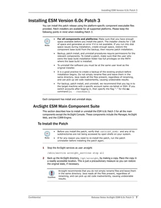 Installing ESM Version 6.0c Patch 3
Confidential Release Notes ArcSight ESM 6.0c Patch 3 7
Installing ESM Version 6.0c Patch 3
You can install this patch release using the platform-specific component executable files
provided. Patch installers are available for all supported platforms. Please keep the
following points in mind when installing Patch 3:
Each component has install and uninstall steps.
ArcSight ESM Main Component Suite
This section describes how to install or uninstall the ESM 6.0c Patch 3 for all the main
components except the ArcSight Console. These components include the Manager, ArcSight
Web, and the CORR-Engine.
To Install the Patch
1 Stop the ArcSight services as user arcsight.
/sbin/service arcsight_services stop all
2 Back up the ArcSight directory, /opt/arcsight, by making a copy. Place the copy in
a readily accessible location. This is just a precautionary measure so you can restore
the original state, if necessary.
• For all components and platforms: Make sure that you have enough
space available before you install the patch. The installer checks for 1 GB
of space and generates an error if it is not available. If you run into disk
space issues during installation, create enough space, restore the
component base build from the backup, then resume patch installation.
• Backup, patch install, and uninstall procedures require permissions for the
relevant components. To install a patch, make sure that the user who
owns the base build installation folder has full privileges on the PATH
where the base build is installed.
• To uninstall the software you must be at the same user level as the
original installer.
• It is a good practice to create a backup of the existing product before
installation begins. Do not simply rename files and leave them in the
same directory. Java reads all the files present, regardless of renaming,
and can pick up old code inadvertently, causing undesirable results.
• For backup, patch install, and uninstall, we recommend that you log in to
the target machine with a specific account name via telnet or SSH. If you
switch accounts after logging in, then specify the flag "-" for the su
command (su - <UserName>).
• Before you install the patch, verify that <ARCSIGHT_HOME> and any of its
subdirectories are not being accessed by open shells on your system.
• If for any reason you need to re-install the patch, run the patch
uninstaller before installing the patch again.
Arcsight recommends that you do not simply rename files and leave them
in the same directory. Java reads all the files present, regardless of
renaming, and can pick up old code inadvertently, causing undesirable
results.
 