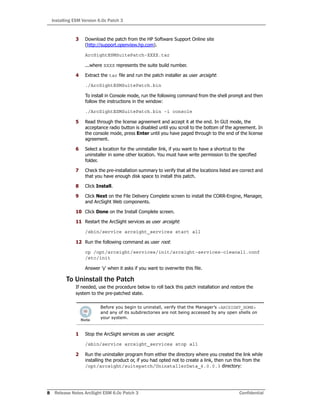 Installing ESM Version 6.0c Patch 3
8 Release Notes ArcSight ESM 6.0c Patch 3 Confidential
3 Download the patch from the HP Software Support Online site
(http://support.openview.hp.com).
ArcSightESMSuitePatch-XXXX.tar
...where XXXX represents the suite build number.
4 Extract the tar file and run the patch installer as user arcsight:
./ArcSightESMSuitePatch.bin
To install in Console mode, run the following command from the shell prompt and then
follow the instructions in the window:
./ArcSightESMSuitePatch.bin -i console
5 Read through the license agreement and accept it at the end. In GUI mode, the
acceptance radio button is disabled until you scroll to the bottom of the agreement. In
the console mode, press Enter until you have paged through to the end of the license
agreement.
6 Select a location for the uninstaller link, if you want to have a shortcut to the
uninstaller in some other location. You must have write permission to the specified
folder.
7 Check the pre-installation summary to verify that all the locations listed are correct and
that you have enough disk space to install this patch.
8 Click Install.
9 Click Next on the File Delivery Complete screen to install the CORR-Engine, Manager,
and ArcSight Web components.
10 Click Done on the Install Complete screen.
11 Restart the ArcSight services as user arcsight:
/sbin/service arcsight_services start all
12 Run the following command as user root:
cp /opt/arcsight/services/init/arcsight-services-cleanall.conf
/etc/init
Answer 'y' when it asks if you want to overwrite this file.
To Uninstall the Patch
If needed, use the procedure below to roll back this patch installation and restore the
system to the pre-patched state.
1 Stop the ArcSight services as user arcsight.
/sbin/service arcsight_services stop all
2 Run the uninstaller program from either the directory where you created the link while
installing the product or, if you had opted not to create a link, then run this from the
/opt/arcsight/suitepatch/UninstallerData_6.0.0.3 directory:
Before you begin to uninstall, verify that the Manager’s <ARCSIGHT_HOME>
and any of its subdirectories are not being accessed by any open shells on
your system.
 