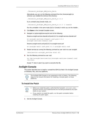 Installing ESM Version 6.0c Patch 3
Confidential Release Notes ArcSight ESM 6.0c Patch 3 9
./Uninstall_ArcSight_ESM_Suite_Patch
Alternatively, you can run the following command from the /home/arcsight (or
wherever you installed the shortcut link) directory:
./Uninstall_ArcSight_ESM_Suite_Patch_6.0.0.3
Or, to uninstall using Console mode, run:
./Uninstall_ArcSight_ESM_Suite_Patch_6.0.0.3 -i console
Run the uninstaller in the same mode (GUI or Console) in which you ran the installer .
3 Click Done on the Uninstall Complete screen.
4 Navigate to /opt/arcsight/services/init and do the following:
Rename arcsight-services-cleanall.conf.pre6.0.0.3 to arcsight-services-cleanall.conf
mv arcsight-services-cleanall.conf.pre6.0.0.3
arcsight-services-cleanall.conf
Rename arcsight-monit.conf.pre6.0.0.3 to arcsight-monit.conf
mv arcsight-monit.conf.pre6.0.0.3 arcsight-monit.conf
5 Restart services by running the following command as user root or as user arcsight:
/sbin/service arcsight_services start all
6 Run the following command as user root:
cp /opt/arcsight/services/init/arcsight-services-cleanall.conf
/etc/init
Answer 'Y' when it asks if you want to overwrite this file.
ArcSight Console
This section describes how to install or uninstall the ESM 6.0c Patch 3 for ArcSight Console
on Windows, Mac, and Linux platforms.
To Install the Patch
1 Exit the ArcSight Console.
The ArcSight ESM Console is not supported on AIX or Solaris. The following
steps do not include information for installing a Console patch on those
platforms.
• Before you install the patch, verify that the Console’s <ARCSIGHT_HOME>
directory and any of its subdirectories are not being accessed by any open
shells on your system.
• If you need to re-install the patch, run the patch uninstaller before
installing the patch again.
 