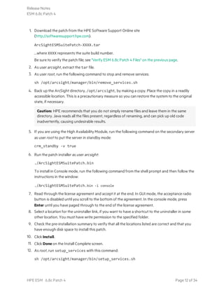 1. Download the patch from the HPE Software Support Online site
(http://softwaresupport.hpe.com).
ArcSightESMSuitePatch-XXXX.tar
...where XXXX represents the suite build number.
Be sure to verify the patch file; see "Verify ESM 6.8c Patch 4 Files" on the previous page.
2. As user arcsight, extract the tar file.
3. As user root, run the following command to stop and remove services:
sh /opt/arcsight/manager/bin/remove_services.sh
4. Back up the ArcSight directory, /opt/arcsight, by making a copy. Place the copy in a readily
accessible location. This is a precautionary measure so you can restore the system to the original
state, if necessary.
Caution: HPE recommends that you do not simply rename files and leave them in the same
directory. Java reads all the files present, regardless of renaming, and can pick up old code
inadvertently, causing undesirable results.
5. If you are using the High Availability Module, run the following command on the secondary server
as user root to put the server in standby mode:
crm_standby -v true
6. Run the patch installer as user arcsight:
./ArcSightESMSuitePatch.bin
To install in Console mode, run the following command from the shell prompt and then follow the
instructions in the window:
./ArcSightESMSuitePatch.bin -i console
7. Read through the license agreement and accept it at the end. In GUI mode, the acceptance radio
button is disabled until you scroll to the bottom of the agreement. In the console mode, press
Enter until you have paged through to the end of the license agreement.
8. Select a location for the uninstaller link, if you want to have a shortcut to the uninstaller in some
other location. You must have write permission to the specified folder.
9. Check the pre-installation summary to verify that all the locations listed are correct and that you
have enough disk space to install this patch.
10. Click Install.
11. Click Done on the Install Complete screen.
12. As root, run setup_services with this command:
sh /opt/arcsight/manager/bin/setup_services.sh
Release Notes
ESM 6.8c Patch 4
HPE ESM 6.8c Patch 4 Page 12 of 34
 