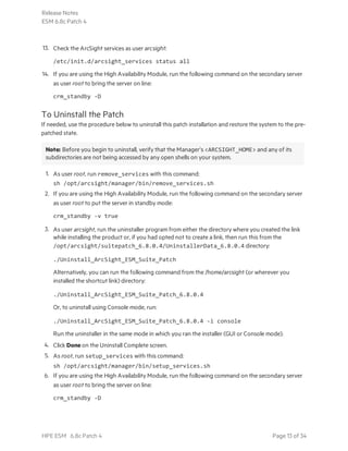 13. Check the ArcSight services as user arcsight:
/etc/init.d/arcsight_services status all
14. If you are using the High Availability Module, run the following command on the secondary server
as user root to bring the server on line:
crm_standby -D
To Uninstall the Patch
If needed, use the procedure below to uninstall this patch installation and restore the system to the pre-
patched state.
Note: Before you begin to uninstall, verify that the Manager’s <ARCSIGHT_HOME> and any of its
subdirectories are not being accessed by any open shells on your system.
1. As user root, run remove_services with this command:
sh /opt/arcsight/manager/bin/remove_services.sh
2. If you are using the High Availability Module, run the following command on the secondary server
as user root to put the server in standby mode:
crm_standby -v true
3. As user arcsight, run the uninstaller program from either the directory where you created the link
while installing the product or, if you had opted not to create a link, then run this from the
/opt/arcsight/suitepatch_6.8.0.4/UninstallerData_6.8.0.4 directory:
./Uninstall_ArcSight_ESM_Suite_Patch
Alternatively, you can run the following command from the /home/arcsight (or wherever you
installed the shortcut link) directory:
./Uninstall_ArcSight_ESM_Suite_Patch_6.8.0.4
Or, to uninstall using Console mode, run:
./Uninstall_ArcSight_ESM_Suite_Patch_6.8.0.4 -i console
Run the uninstaller in the same mode in which you ran the installer (GUI or Console mode).
4. Click Done on the Uninstall Complete screen.
5. As root, run setup_services with this command:
sh /opt/arcsight/manager/bin/setup_services.sh
6. If you are using the High Availability Module, run the following command on the secondary server
as user root to bring the server on line:
crm_standby -D
Release Notes
ESM 6.8c Patch 4
HPE ESM 6.8c Patch 4 Page 13 of 34
 