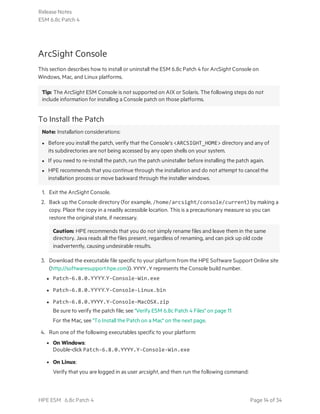 ArcSight Console
This section describes how to install or uninstall the ESM 6.8c Patch 4 for ArcSight Console on
Windows, Mac, and Linux platforms.
Tip: The ArcSight ESM Console is not supported on AIX or Solaris. The following steps do not
include information for installing a Console patch on those platforms.
To Install the Patch
Note: Installation considerations:
l Before you install the patch, verify that the Console’s <ARCSIGHT_HOME> directory and any of
its subdirectories are not being accessed by any open shells on your system.
l If you need to re-install the patch, run the patch uninstaller before installing the patch again.
l HPE recommends that you continue through the installation and do not attempt to cancel the
installation process or move backward through the installer windows.
1. Exit the ArcSight Console.
2. Back up the Console directory (for example, /home/arcsight/console/current) by making a
copy. Place the copy in a readily accessible location. This is a precautionary measure so you can
restore the original state, if necessary.
Caution: HPE recommends that you do not simply rename files and leave them in the same
directory. Java reads all the files present, regardless of renaming, and can pick up old code
inadvertently, causing undesirable results.
3. Download the executable file specific to your platform from the HPE Software Support Online site
(http://softwaresupport.hpe.com)). YYYY.Y represents the Console build number.
l Patch-6.8.0.YYYY.Y-Console-Win.exe
l Patch-6.8.0.YYYY.Y-Console-Linux.bin
l Patch-6.8.0.YYYY.Y-Console-MacOSX.zip
Be sure to verify the patch file; see "Verify ESM 6.8c Patch 4 Files" on page 11
For the Mac, see "To Install the Patch on a Mac" on the next page.
4. Run one of the following executables specific to your platform:
l On Windows:
Double-click Patch-6.8.0.YYYY.Y-Console-Win.exe
l On Linux:
Verify that you are logged in as user arcsight, and then run the following command:
Release Notes
ESM 6.8c Patch 4
HPE ESM 6.8c Patch 4 Page 14 of 34
 