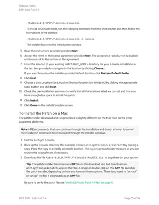 ./Patch-6.8.0.YYYY.Y-Console-Linux.bin
To install in Console mode, run the following command from the shell prompt and then follow the
instructions in the window:
./Patch-6.8.0.YYYY.Y-Console-Linux.bin -i console
The installer launches the Introduction window.
5. Read the instructions provided and click Next.
6. Accept the terms of the license agreement and click Next. The acceptance radio button is disabled
until you scroll to the bottom of the agreement.
7. Enter the location of your existing <ARCSIGHT_HOME> directory for your Console installation in
the text box provided or navigate to the location by clicking Choose…
If you want to restore the installer-provided default location, click Restore Default Folder.
8. Click Next.
9. Choose a Link Location (on Linux) or Shortcut location (on Windows) by clicking the appropriate
radio button and click Next.
10. Check the pre-installation summary to verify that all the locations listed are correct and that you
have enough disk space to install this patch.
11. Click Install.
12. Click Done on the Install Complete screen.
To Install the Patch on a Mac
The patch installer download and run procedure is slightly different on the Mac than on the other
supported platforms.
Note: HPE recommends that you continue through the installation and do not attempt to cancel
the installation process or move backward through the installer windows.
1. Exit the ArcSight Console.
2. Back up the Console directory (for example, /home/arcsight/console/current) by making a
copy. Place the copy in a readily accessible location. This is just a precautionary measure so you can
restore the original state, if necessary.
3. Download the file Patch-6.8.0.YYYY.Y-Console-MacOSX.zip to anywhere on your system.
Tip: The patch installer file shows as a ZIP file on the download site, but downloads as
ArcSightConsolePatch.app on the Mac. A single or double-click on this APP file launches
the patch installer, depending on how you have set these options. There is no need to “extract”
or “unzip” the file; it downloads as an APP file.
Be sure to verify the patch file; see "Verify ESM 6.8c Patch 4 Files" on page 11.
Release Notes
ESM 6.8c Patch 4
HPE ESM 6.8c Patch 4 Page 15 of 34
 