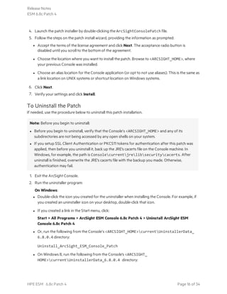 4. Launch the patch installer by double-clicking the ArcSightConsolePatch file.
5. Follow the steps on the patch install wizard, providing the information as prompted:
l Accept the terms of the license agreement and click Next. The acceptance radio button is
disabled until you scroll to the bottom of the agreement.
l Choose the location where you want to install the patch. Browse to <ARCSIGHT_HOME>, where
your previous Console was installed.
l Choose an alias location for the Console application (or opt to not use aliases). This is the same as
a link location on UNIX systems or shortcut location on Windows systems.
6. Click Next.
7. Verify your settings and click Install.
To Uninstall the Patch
If needed, use the procedure below to uninstall this patch installation.
Note: Before you begin to uninstall:
l Before you begin to uninstall, verify that the Console’s <ARCSIGHT_HOME> and any of its
subdirectories are not being accessed by any open shells on your system.
l If you setup SSL Client Authentication or PKCS11 tokens for authentication after this patch was
applied, then before you uninstall it, back up the JRE's cacerts file on the Console machine. In
Windows, for example, the path is Consolecurrentjrelibsecuritycacerts. After
uninstall is finished, overwrite the JRE's cacerts file with the backup you made. Otherwise,
authentication may fail.
1. Exit the ArcSight Console.
2. Run the uninstaller program:
On Windows:
l Double-click the icon you created for the uninstaller when installing the Console. For example, if
you created an uninstaller icon on your desktop, double-click that icon.
l If you created a link in the Start menu, click:
Start > All Programs > ArcSight ESM Console 6.8c Patch 4 > Uninstall ArcSight ESM
Console 6.8c Patch 4
l Or, run the following from the Console’s <ARCSIGHT_HOME>currentUninstallerData_
6.8.0.4 directory:
Uninstall_ArcSight_ESM_Console_Patch
l On Windows 8, run the following from the Console's <ARCSIGHT_
HOME>currentUninstallerData_6.8.0.4 directory:
Release Notes
ESM 6.8c Patch 4
HPE ESM 6.8c Patch 4 Page 16 of 34
 