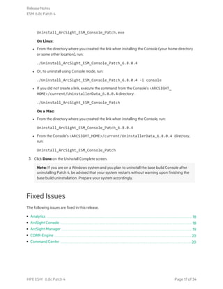 Uninstall_ArcSight_ESM_Console_Patch.exe
On Linux:
l From the directory where you created the link when installing the Console (your home directory
or some other location), run:
./Uninstall_ArcSight_ESM_Console_Patch_6.8.0.4
l Or, to uninstall using Console mode, run:
./Uninstall_ArcSight_ESM_Console_Patch_6.8.0.4 -i console
l If you did not create a link, execute the command from the Console’s <ARCSIGHT_
HOME>/current/UninstallerData_6.8.0.4 directory:
./Uninstall_ArcSight_ESM_Console_Patch
On a Mac:
l From the directory where you created the link when installing the Console, run:
Uninstall_ArcSight_ESM_Console_Patch_6.8.0.4
l From the Console’s <ARCSIGHT_HOME>/current/UninstallerData_6.8.0.4 directory,
run:
Uninstall_ArcSight_ESM_Console_Patch
3. Click Done on the Uninstall Complete screen.
Note: If you are on a Windows system and you plan to uninstall the base build Console after
uninstalling Patch 4, be advised that your system restarts without warning upon finishing the
base build uninstallation. Prepare your system accordingly.
Fixed Issues
The following issues are fixed in this release.
• Analytics 18
• ArcSight Console 18
• ArcSight Manager 19
• CORR-Engine 20
• Command Center 20
Release Notes
ESM 6.8c Patch 4
HPE ESM 6.8c Patch 4 Page 17 of 34
 