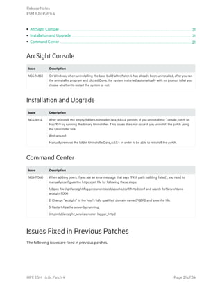 • ArcSight Console 21
• Installation and Upgrade 21
• Command Center 21
ArcSight Console
Issue Description
NGS-14853 On Windows, when uninstalling the base build after Patch 4 has already been uninstalled, after you ran
the uninstaller program and clicked Done, the system restarted automatically with no prompt to let you
choose whether to restart the system or not.
Installation and Upgrade
Issue Description
NGS-18134 After uninstall, the empty folder UninstallerData_6.8.0.4 persists, if you uninstall the Console patch on
Mac 10.9 by running the binary Uninstaller. This issues does not occur if you uninstall the patch using
the Uninstaller link.
Workaround:
Manually remove the folder UninstallerData_6.8.0.4 in order to be able to reinstall the patch.
Command Center
Issue Description
NGS-19560 When adding peers, if you see an error message that says "PKIX path building failed", you need to
manually configure the httpd.conf file by following these steps:
1. Open file /opt/arcsight/logger/current/local/apache/conf/httpd.conf and search for ServerName
arcsight:9000
2. Change "arcsight" to the host's fully qualified domain name (FQDN) and save the file.
3. Restart Apache server by running:
/etc/init.d/arcsight_services restart logger_httpd
Issues Fixed in Previous Patches
The following issues are fixed in previous patches.
Release Notes
ESM 6.8c Patch 4
HPE ESM 6.8c Patch 4 Page 21 of 34
 