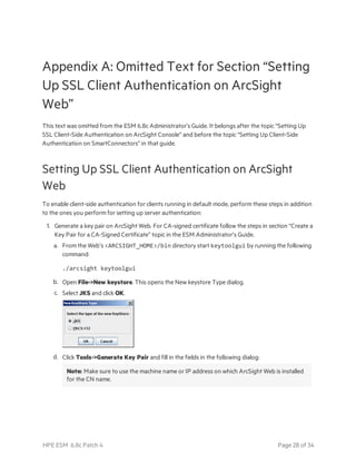 Appendix A: Omitted Text for Section “Setting
Up SSL Client Authentication on ArcSight
Web”
This text was omitted from the ESM 6.8c Administrator’s Guide. It belongs after the topic “Setting Up
SSL Client-Side Authentication on ArcSight Console” and before the topic “Setting Up Client-Side
Authentication on SmartConnectors” in that guide.
Setting Up SSL Client Authentication on ArcSight
Web
To enable client-side authentication for clients running in default mode, perform these steps in addition
to the ones you perform for setting up server authentication:
1. Generate a key pair on ArcSight Web. For CA-signed certificate follow the steps in section “Create a
Key Pair for a CA-Signed Certificate” topic in the ESM Administrator’s Guide.
a. From the Web’s <ARCSIGHT_HOME>/bin directory start keytoolgui by running the following
command:
./arcsight keytoolgui
b. Open File->New keystore. This opens the New keystore Type dialog.
c. Select JKS and click OK.
d. Click Tools->Generate Key Pair and fill in the fields in the following dialog:
Note: Make sure to use the machine name or IP address on which ArcSight Web is installed
for the CN name.
HPE ESM 6.8c Patch 4 Page 28 of 34
 