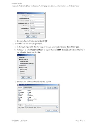 e. Enter an alias for the key pair and click OK.
2. Export the key pair you just generated.
a. In the keytoolgui right-click the key pair you just generated and select Export Key pair.
b. Make sure to select Head Certificate as Export Type and DER Encoded as the Export Format in
the following dialog and click OK:
c. Enter a name for the certificate and click Export.
Release Notes
Appendix A: Omitted Text for Section “Setting Up SSL Client Authentication on ArcSight Web”
HPE ESM 6.8c Patch 4 Page 29 of 34
 