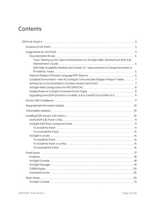 Contents
ESM 6.8c Patch 4 5
Purpose of this Patch 5
Usage Notes for this Patch 5
Documentation Errata 6
Topic “Setting up SSL Client Authentication on ArcSight Web” Omitted from ESM 6.8c
Administrator’s Guide 6
ESM High Availability Module User's Guide 1.0 - Improvements to Change Hostname or
IP Address Topics 6
Improve Display of Russian Language PDF Reports 6
Localized Environment - How to Configure Time and Date Display in Report Tables 7
Setting Up to Use ActivClient’s Common Access Card (CAC) 7
ArcSight Web Configuration for PKCS#11/CAC 8
Enable Iframe of ArcSight Command Center Pages 8
Upgrading from ESM 6.8 Patch 4 on RHEL 6.8 or CentOS 6.8 to ESM 6.9.1c 9
Section 508 Compliance 9
Geographical Information Update 10
Vulnerability Updates 10
Installing ESM Version 6.8c Patch 4 10
Verify ESM 6.8c Patch 4 Files 11
ArcSight ESM Main Component Suite 11
To Install the Patch 11
To Uninstall the Patch 13
ArcSight Console 14
To Install the Patch 14
To Install the Patch on a Mac 15
To Uninstall the Patch 16
Fixed Issues 17
Analytics 18
ArcSight Console 18
ArcSight Manager 19
CORR-Engine 20
Command Center 20
Open Issues 20
ArcSight Console 21
HPE ESM 6.8c Patch 4 Page 3 of 34
 