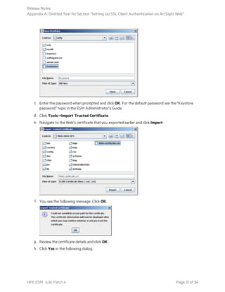 c. Enter the password when prompted and click OK. For the default password see the “Keystore
password” topic in the ESM Administrator’s Guide.
d. Click Tools->Import Trusted Certificate.
e. Navigate to the Web’s certificate that you exported earlier and click Import.
f. You see the following message. Click OK.
g. Review the certificate details and click OK.
h. Click Yes in the following dialog.
Release Notes
Appendix A: Omitted Text for Section “Setting Up SSL Client Authentication on ArcSight Web”
HPE ESM 6.8c Patch 4 Page 31 of 34
 