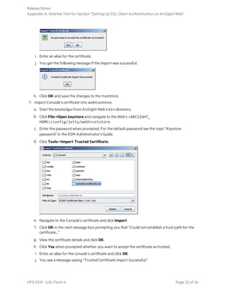 i. Enter an alias for the certificate.
j. You get the following message if the import was successful.
k. Click OK and save the changes to the truststore.
7. Import Console’s certificate into webtruststore.
a. Start the keytoolgui from ArcSight Web’s bin directory.
b. Click File->Open keystore and navigate to the Web’s <ARCSIGHT_
HOME>/config/jetty/webtruststore.
c. Enter the password when prompted. For the default password see the topic “Keystore
password” in the ESM Administrator’s Guide.
d. Click Tools->Import Trusted Certificate.
e. Navigate to the Console’s certificate and click Import.
f. Click OK in the next message box prompting you that “Could not establish a trust path for the
certificate...”
g. View the certificate details and click OK.
h. Click Yes when prompted whether you want to accept the certificate as trusted.
i. Enter an alias for the console’s certificate and click OK.
j. You see a message saying “Trusted Certificate Import Successful.”
Release Notes
Appendix A: Omitted Text for Section “Setting Up SSL Client Authentication on ArcSight Web”
HPE ESM 6.8c Patch 4 Page 32 of 34
 