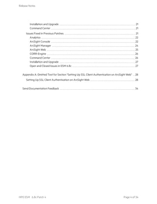 Installation and Upgrade 21
Command Center 21
Issues Fixed in Previous Patches 21
Analytics 22
ArcSight Console 22
ArcSight Manager 24
ArcSight Web 25
CORR-Engine 26
Command Center 26
Installation and Upgrade 27
Open and Closed Issues in ESM 6.8c 27
Appendix A: Omitted Text for Section “Setting Up SSL Client Authentication on ArcSight Web” 28
Setting Up SSL Client Authentication on ArcSight Web 28
Send Documentation Feedback 34
Release Notes
HPE ESM 6.8c Patch 4 Page 4 of 34
 