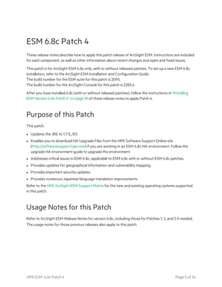 ESM 6.8c Patch 4
These release notes describe how to apply this patch release of ArcSight ESM. Instructions are included
for each component, as well as other information about recent changes and open and fixed issues.
This patch is for ArcSight ESM 6.8c only, with or without released patches. To set up a new ESM 6.8c
installation, refer to the ArcSight ESM Installation and Configuration Guide.
The build number for the ESM suite for this patch is 2095.
The build number for the ArcSight Console for this patch is 2285.4.
After you have installed 6.8c (with or without released patches), follow the instructions in "Installing
ESM Version 6.8c Patch 4" on page 10 of these release notes to apply Patch 4.
Purpose of this Patch
This patch:
l Updates the JRE to 1.7.0_101
l Enables you to download HA Upgrade Files from the HPE Software Support Online site
(http://softwaresupport.hpe.com) if you are working in an ESM 6.8c HA environment. Follow the
upgrade HA environment guide to upgrade the environment.
l Addresses critical issues in ESM 6.8c; applicable to ESM 6.8c with or without ESM 6.8c patches.
l Provides updates for geographical information and vulnerability mapping.
l Provides important security updates.
l Provides numerous Japanese language translation improvements
Refer to the HPE ArcSight ESM Support Matrix for the new and existing operating systems supported
in this patch.
Usage Notes for this Patch
Refer to ArcSight ESM Release Notes for version 6.8c, including those for Patches 1, 2, and 3 if needed.
The usage notes for those previous releases also apply to this patch.
HPE ESM 6.8c Patch 4 Page 5 of 34
 
