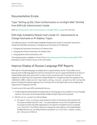 Documentation Errata
Topic “Setting up SSL Client Authentication on ArcSight Web” Omitted
from ESM 6.8c Administrator’s Guide
Refer to "Setting Up SSL Client Authentication on ArcSight Web" on page 28 for this text.
ESM High Availability Module User's Guide 1.0 - Improvements to
Change Hostname or IP Address Topics
The following topics in the ESM High Availability Module User's Guide 1.0 have been improved to
include more detailed commands on changing server hostnames or IP addresses:
l Changing the Secondary Hostname or IP Address Only
l Changing the Primary Hostname or IP Address Only
l Changing Both Server Hostnames or IPs
This updated guide is available on Protect 724 at https://www.protect724.hpe.com/docs/DOC-11931.
Download it to get the latest version of this information.
Improve Display of Russian Language PDF Reports
PDF reports in Russian language can display with no spaces between words. This problem occurs
because some Cyrillic language fonts that are TrueType fonts are not supported directly by versions of
Adobe Reader earlier than version 8.0. In order to work around this, each TrueType font must be
mapped to an OpenType font supported in Adobe Reader 8.0. ArcSight provides this mapping in the
<ARCSIGHT_HOME>/i18n/server/reportpdf_config_<locale>.properties file. You have the
option to change the default mapping of any TrueType font to the OpenType font by modifying the
respective font mapping in this file.
To work around this issue, HPE recommends that you:
1. Install a localized Adobe Reader 8.0 depending on the language of your platform on your Manager
machine. This version of the Adobe Reader installs the OpenType fonts by default.
2. Edit the server.properties file as follows:
a. Set report.font.truetype.path property to point to the directory that contains the
TrueType and OpenType font. Use ":" as a path separator in Unix. On Unix platforms, the
TrueType font path may differ depending on the specific Unix platform, but it is typically
/usr/lib/font. The CIDFont directory is always the same relative to the Adobe Reader
installed directory. So, the default directory would be /usr/lib/font:<adobe_reader_
dir>/Resource/CIDFont.
Release Notes
ESM 6.8c Patch 4
HPE ESM 6.8c Patch 4 Page 6 of 34
 
