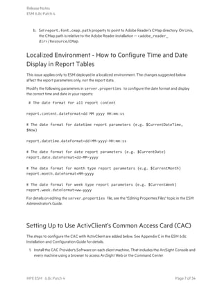 b. Set report.font.cmap.path property to point to Adobe Reader’s CMap directory. On Unix,
the CMap path is relative to the Adobe Reader installation -- <adobe_reader_
dir>/Resource/CMap.
Localized Environment - How to Configure Time and Date
Display in Report Tables
This issue applies only to ESM deployed in a localized environment. The changes suggested below
affect the report parameters only, not the report data.
Modify the following parameters in server.properties to configure the date format and display
the correct time and date in your reports:
# The date format for all report content
report.content.dateFormat=dd MM yyyy HH:mm:ss
# The date format for datetime report parameters (e.g. $CurrentDateTime,
$Now)
report.datetime.dateFormat=dd-MM-yyyy-HH:mm:ss
# The date format for date report parameters (e.g. $CurrentDate)
report.date.dateFormat=dd-MM-yyyy
# The date format for month type report parameters (e.g. $CurrentMonth)
report.month.dateFormat=MM-yyyy
# The date format for week type report parameters (e.g. $CurrentWeek)
report.week.dateFormat=ww-yyyy
For details on editing the server.properties file, see the "Editing Properties Files" topic in the ESM
Administrator's Guide.
Setting Up to Use ActivClient’s Common Access Card (CAC)
The steps to configure the CAC with ActivClient are added below. See Appendix C in the ESM 6.8c
Installation and Configuration Guide for details.
1. Install the CAC Provider's Software on each client machine. That includes the ArcSight Console and
every machine using a browser to access ArcSight Web or the Command Center
Release Notes
ESM 6.8c Patch 4
HPE ESM 6.8c Patch 4 Page 7 of 34
 