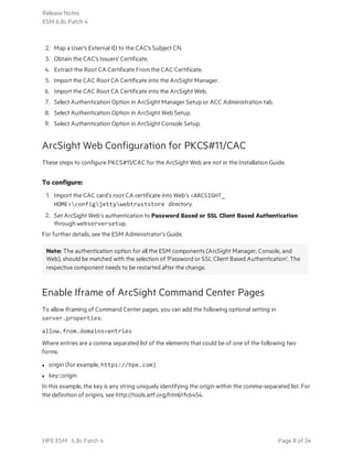 2. Map a User's External ID to the CAC's Subject CN.
3. Obtain the CAC's Issuers' Certificate.
4. Extract the Root CA Certificate From the CAC Certificate.
5. Import the CAC Root CA Certificate into the ArcSight Manager.
6. Import the CAC Root CA Certificate into the ArcSight Web.
7. Select Authentication Option in ArcSight Manager Setup or ACC Administration tab.
8. Select Authentication Option in ArcSight Web Setup.
9. Select Authentication Option in ArcSight Console Setup.
ArcSight Web Configuration for PKCS#11/CAC
These steps to configure PKCS#11/CAC for the ArcSight Web are not in the Installation Guide.
To configure:
1. Import the CAC card’s root CA certificate into Web’s <ARCSIGHT_
HOME>configjettywebtruststore directory.
2. Set ArcSight Web’s authentication to Password Based or SSL Client Based Authentication
through webserversetup.
For further details, see the ESM Administrator’s Guide.
Note: The authentication option for all the ESM components (ArcSight Manager, Console, and
Web), should be matched with the selection of 'Password or SSL Client Based Authentication'. The
respective component needs to be restarted after the change.
Enable Iframe of ArcSight Command Center Pages
To allow iframing of Command Center pages, you can add the following optional setting in
server.properties:
allow.from.domains=entries
Where entries are a comma separated list of the elements that could be of one of the following two
forms:
l origin (for example, https://hpe.com)
l key:::origin
In this example, the key is any string uniquely identifying the origin within the comma-separated list. For
the definition of origins, see http://tools.ietf.org/html/rfc6454.
Release Notes
ESM 6.8c Patch 4
HPE ESM 6.8c Patch 4 Page 8 of 34
 