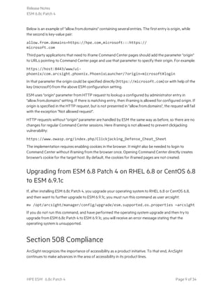 Below is an example of "allow.from.domains" containing several entries. The first entry is origin, while
the second is key-value pair:
allow.from.domains=https://hpe.com,microsoft:::https://
microsoft.com
Third party applications that need to iframe Command Center pages should add the parameter "origin"
to URLs pointing to Command Center page and use that parameter to specify their origin. For example:
https://host:8443/www/ui-
phoenix/com.arcsight.phoenix.PhoenixLauncher/?origin=microsoft#login
In that parameter the origin could be specified directly (https://microsoft.com) or with help of the
key (microsoft) from the above ESM configuration setting.
ESM uses "origin" parameter from HTTP request to lookup a configured by administrator entry in
"allow.from.domains" setting. If there is matching entry, then iframing is allowed for configured origin. If
origin is specified in the HTTP request, but is not presented in "allow.from.domains", the request will fail
with the exception "Not allowed request".
HTTP requests without "origin" parameter are handled by ESM the same way as before, so there are no
changes for regular Command Center sessions. Here iframing is not allowed to prevent clickjacking
vulnerability:
https://www.owasp.org/index.php/Clickjacking_Defense_Cheat_Sheet
The implementation requires enabling cookies in the browser. It might also be needed to login to
Command Center without iframing from the browser once. Opening Command Center directly creates
browser's cookie for the target host. By default, the cookies for iframed pages are not created.
Upgrading from ESM 6.8 Patch 4 on RHEL 6.8 or CentOS 6.8
to ESM 6.9.1c
If, after installing ESM 6.8c Patch 4, you upgrade your operating system to RHEL 6.8 or CentOS 6.8,
and then want to further upgrade to ESM 6.9.1c, you must run this command as user arcsight:
mv /opt/arcsight/manager/config/upgrade/esm.supported.os.properties ~arcsight
If you do not run this command, and have performed the operating system upgrade and then try to
upgrade from ESM 6.8c Patch 4 to ESM 6.9.1c, you will receive an error message stating that the
operating system is unsupported.
Section 508 Compliance
ArcSight recognizes the importance of accessibility as a product initiative. To that end, ArcSight
continues to make advances in the area of accessibility in its product lines.
Release Notes
ESM 6.8c Patch 4
HPE ESM 6.8c Patch 4 Page 9 of 34
 