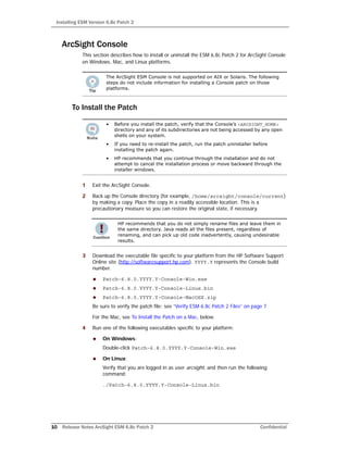 Installing ESM Version 6.8c Patch 2
10 Release Notes ArcSight ESM 6.8c Patch 2 Confidential
ArcSight Console
This section describes how to install or uninstall the ESM 6.8c Patch 2 for ArcSight Console
on Windows, Mac, and Linux platforms.
To Install the Patch
1 Exit the ArcSight Console.
2 Back up the Console directory (for example, /home/arcsight/console/current)
by making a copy. Place the copy in a readily accessible location. This is a
precautionary measure so you can restore the original state, if necessary.
3 Download the executable file specific to your platform from the HP Software Support
Online site (http://softwaresupport.hp.com). YYYY.Y represents the Console build
number.
 Patch-6.8.0.YYYY.Y-Console-Win.exe
 Patch-6.8.0.YYYY.Y-Console-Linux.bin
 Patch-6.8.0.YYYY.Y-Console-MacOSX.zip
Be sure to verify the patch file; see “Verify ESM 6.8c Patch 2 Files” on page 7
For the Mac, see To Install the Patch on a Mac, below.
4 Run one of the following executables specific to your platform:
 On Windows:
Double-click Patch-6.8.0.YYYY.Y-Console-Win.exe
 On Linux:
Verify that you are logged in as user arcsight, and then run the following
command:
./Patch-6.8.0.YYYY.Y-Console-Linux.bin
The ArcSight ESM Console is not supported on AIX or Solaris. The following
steps do not include information for installing a Console patch on those
platforms.
• Before you install the patch, verify that the Console’s <ARCSIGHT_HOME>
directory and any of its subdirectories are not being accessed by any open
shells on your system.
• If you need to re-install the patch, run the patch uninstaller before
installing the patch again.
• HP recommends that you continue through the installation and do not
attempt to cancel the installation process or move backward through the
installer windows.
HP recommends that you do not simply rename files and leave them in
the same directory. Java reads all the files present, regardless of
renaming, and can pick up old code inadvertently, causing undesirable
results.
 