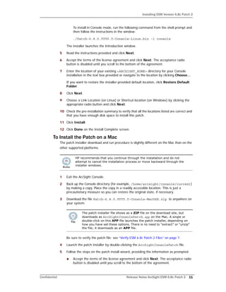 Installing ESM Version 6.8c Patch 2
Confidential Release Notes ArcSight ESM 6.8c Patch 2 11
To install in Console mode, run the following command from the shell prompt and
then follow the instructions in the window:
./Patch-6.8.0.YYYY.Y-Console-Linux.bin -i console
The installer launches the Introduction window.
5 Read the instructions provided and click Next.
6 Accept the terms of the license agreement and click Next. The acceptance radio
button is disabled until you scroll to the bottom of the agreement.
7 Enter the location of your existing <ARCSIGHT_HOME> directory for your Console
installation in the text box provided or navigate to the location by clicking Choose…
If you want to restore the installer-provided default location, click Restore Default
Folder.
8 Click Next.
9 Choose a Link Location (on Linux) or Shortcut location (on Windows) by clicking the
appropriate radio button and click Next.
10 Check the pre-installation summary to verify that all the locations listed are correct and
that you have enough disk space to install this patch.
11 Click Install.
12 Click Done on the Install Complete screen.
To Install the Patch on a Mac
The patch installer download and run procedure is slightly different on the Mac than on the
other supported platforms.
1 Exit the ArcSight Console.
2 Back up the Console directory (for example, /home/arcsight/console/current)
by making a copy. Place the copy in a readily accessible location. This is just a
precautionary measure so you can restore the original state, if necessary.
3 Download the file Patch-6.8.0.YYYY.Y-Console-MacOSX.zip to anywhere on
your system.
Be sure to verify the patch file; see “Verify ESM 6.8c Patch 2 Files” on page 7.
4 Launch the patch installer by double-clicking the ArcSightConsolePatch file.
5 Follow the steps on the patch install wizard, providing the information as prompted:
 Accept the terms of the license agreement and click Next. The acceptance radio
button is disabled until you scroll to the bottom of the agreement.
HP recommends that you continue through the installation and do not
attempt to cancel the installation process or move backward through the
installer windows.
The patch installer file shows as a ZIP file on the download site, but
downloads as ArcSightConsolePatch.app on the Mac. A single or
double-click on this APP file launches the patch installer, depending on
how you have set these options. There is no need to “extract” or “unzip”
the file; it downloads as an APP file.
 