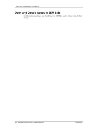 Open and Closed Issues in ESM 6.8c
18 Release Notes ArcSight ESM 6.8c Patch 2 Confidential
Open and Closed Issues in ESM 6.8c
For information about open and closed issues for ESM 6.8c, see the release notes for that
version.
 