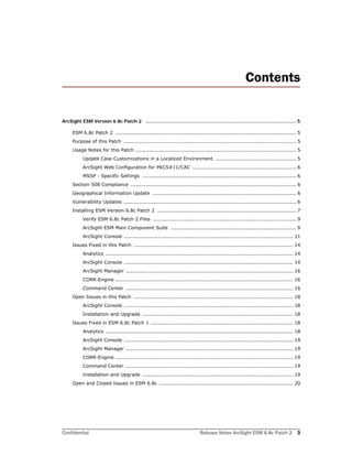 Confidential Release Notes ArcSight ESM 6.8c Patch 2 3
Contents
ArcSight ESM Version 6.8c Patch 2 ......................................................................................................... 5
ESM 6.8c Patch 2 ............................................................................................................ 5
Purpose of this Patch ....................................................................................................... 5
Usage Notes for this Patch ................................................................................................ 5
Update Case Customizations in a Localized Environment ................................................ 5
ArcSight Web Configuration for PKCS#11/CAC .............................................................. 6
MSSP - Specific Settings ............................................................................................ 6
Section 508 Compliance ................................................................................................... 6
Geographical Information Update ...................................................................................... 6
Vulnerability Updates ....................................................................................................... 6
Installing ESM Version 6.8c Patch 2 ................................................................................... 7
Verify ESM 6.8c Patch 2 Files ...................................................................................... 9
ArcSight ESM Main Component Suite ........................................................................... 9
ArcSight Console ..................................................................................................... 11
Issues Fixed in this Patch ............................................................................................... 14
Analytics ................................................................................................................ 14
ArcSight Console ..................................................................................................... 14
ArcSight Manager .................................................................................................... 16
CORR-Engine .......................................................................................................... 16
Command Center .................................................................................................... 16
Open Issues in this Patch ............................................................................................... 18
ArcSight Console ..................................................................................................... 18
Installation and Upgrade .......................................................................................... 18
Issues Fixed in ESM 6.8c Patch 1 ..................................................................................... 18
Analytics ................................................................................................................ 18
ArcSight Console ..................................................................................................... 19
ArcSight Manager .................................................................................................... 19
CORR-Engine .......................................................................................................... 19
Command Center .................................................................................................... 19
Installation and Upgrade .......................................................................................... 19
Open and Closed Issues in ESM 6.8c ................................................................................ 20
 