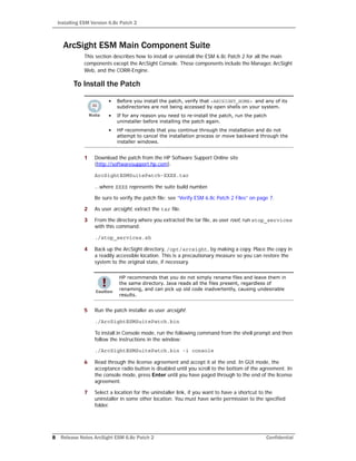 Installing ESM Version 6.8c Patch 2
8 Release Notes ArcSight ESM 6.8c Patch 2 Confidential
ArcSight ESM Main Component Suite
This section describes how to install or uninstall the ESM 6.8c Patch 2 for all the main
components except the ArcSight Console. These components include the Manager, ArcSight
Web, and the CORR-Engine.
To Install the Patch
1 Download the patch from the HP Software Support Online site
(http://softwaresupport.hp.com).
ArcSightESMSuitePatch-XXXX.tar
...where XXXX represents the suite build number.
Be sure to verify the patch file; see “Verify ESM 6.8c Patch 2 Files” on page 7.
2 As user arcsight, extract the tar file.
3 From the directory where you extracted the tar file, as user root, run stop_services
with this command:
./stop_services.sh
4 Back up the ArcSight directory, /opt/arcsight, by making a copy. Place the copy in
a readily accessible location. This is a precautionary measure so you can restore the
system to the original state, if necessary.
5 Run the patch installer as user arcsight:
./ArcSightESMSuitePatch.bin
To install in Console mode, run the following command from the shell prompt and then
follow the instructions in the window:
./ArcSightESMSuitePatch.bin -i console
6 Read through the license agreement and accept it at the end. In GUI mode, the
acceptance radio button is disabled until you scroll to the bottom of the agreement. In
the console mode, press Enter until you have paged through to the end of the license
agreement.
7 Select a location for the uninstaller link, if you want to have a shortcut to the
uninstaller in some other location. You must have write permission to the specified
folder.
• Before you install the patch, verify that <ARCSIGHT_HOME> and any of its
subdirectories are not being accessed by open shells on your system.
• If for any reason you need to re-install the patch, run the patch
uninstaller before installing the patch again.
• HP recommends that you continue through the installation and do not
attempt to cancel the installation process or move backward through the
installer windows.
HP recommends that you do not simply rename files and leave them in
the same directory. Java reads all the files present, regardless of
renaming, and can pick up old code inadvertently, causing undesirable
results.
 