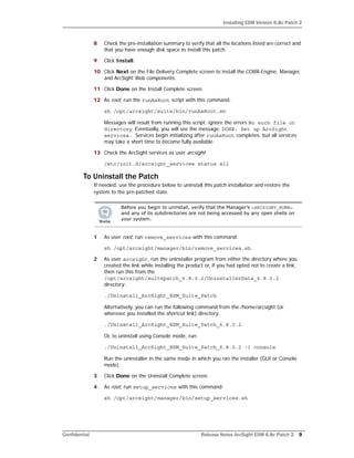 Installing ESM Version 6.8c Patch 2
Confidential Release Notes ArcSight ESM 6.8c Patch 2 9
8 Check the pre-installation summary to verify that all the locations listed are correct and
that you have enough disk space to install this patch.
9 Click Install.
10 Click Next on the File Delivery Complete screen to install the CORR-Engine, Manager,
and ArcSight Web components.
11 Click Done on the Install Complete screen.
12 As root, run the runAsRoot script with this command:
sh /opt/arcsight/suite/bin/runAsRoot.sh
Messages will result from running this script; ignore the errors No such file or
directory. Eventually, you will see the message: DONE: Set up ArcSight
services. Services begin initializing after runAsRoot completes, but all services
may take a short time to become fully available.
13 Check the ArcSight services as user arcsight:
/etc/init.d/arcsight_services status all
To Uninstall the Patch
If needed, use the procedure below to uninstall this patch installation and restore the
system to the pre-patched state.
1 As user root, run remove_services with this command:
sh /opt/arcsight/manager/bin/remove_services.sh
2 As user arcsight, run the uninstaller program from either the directory where you
created the link while installing the product or, if you had opted not to create a link,
then run this from the
/opt/arcsight/suitepatch_6.8.0.2/UninstallerData_6.8.0.2
directory:
./Uninstall_ArcSight_ESM_Suite_Patch
Alternatively, you can run the following command from the /home/arcsight (or
wherever you installed the shortcut link) directory:
./Uninstall_ArcSight_ESM_Suite_Patch_6.8.0.2
Or, to uninstall using Console mode, run:
./Uninstall_ArcSight_ESM_Suite_Patch_6.8.0.2 -i console
Run the uninstaller in the same mode in which you ran the installer (GUI or Console
mode).
3 Click Done on the Uninstall Complete screen.
4 As root, run setup_services with this command:
sh /opt/arcsight/manager/bin/setup_services.sh
Before you begin to uninstall, verify that the Manager’s <ARCSIGHT_HOME>
and any of its subdirectories are not being accessed by any open shells on
your system.
 
