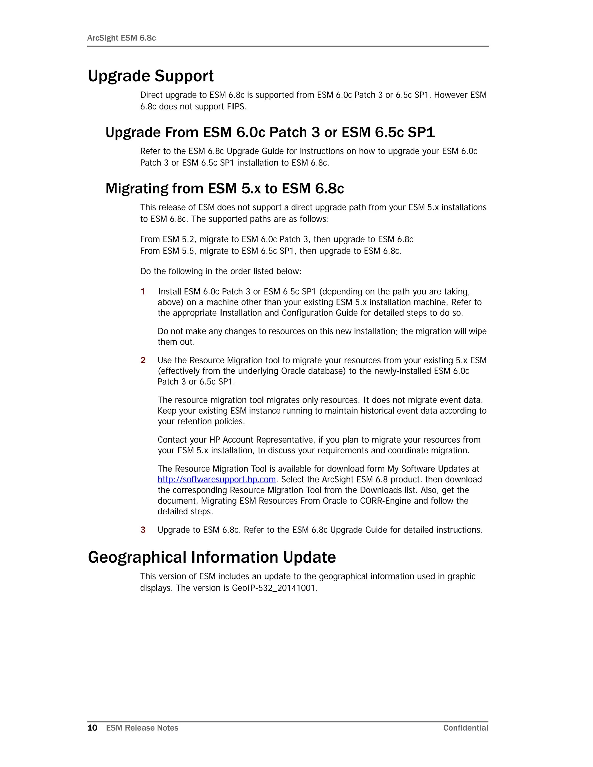 ArcSight ESM 6.8c
10 ESM Release Notes Confidential
Upgrade Support
Direct upgrade to ESM 6.8c is supported from ESM 6.0c Patch 3 or 6.5c SP1. However ESM
6.8c does not support FIPS.
Upgrade From ESM 6.0c Patch 3 or ESM 6.5c SP1
Refer to the ESM 6.8c Upgrade Guide for instructions on how to upgrade your ESM 6.0c
Patch 3 or ESM 6.5c SP1 installation to ESM 6.8c.
Migrating from ESM 5.x to ESM 6.8c
This release of ESM does not support a direct upgrade path from your ESM 5.x installations
to ESM 6.8c. The supported paths are as follows:
From ESM 5.2, migrate to ESM 6.0c Patch 3, then upgrade to ESM 6.8c
From ESM 5.5, migrate to ESM 6.5c SP1, then upgrade to ESM 6.8c.
Do the following in the order listed below:
1 Install ESM 6.0c Patch 3 or ESM 6.5c SP1 (depending on the path you are taking,
above) on a machine other than your existing ESM 5.x installation machine. Refer to
the appropriate Installation and Configuration Guide for detailed steps to do so.
Do not make any changes to resources on this new installation; the migration will wipe
them out.
2 Use the Resource Migration tool to migrate your resources from your existing 5.x ESM
(effectively from the underlying Oracle database) to the newly-installed ESM 6.0c
Patch 3 or 6.5c SP1.
The resource migration tool migrates only resources. It does not migrate event data.
Keep your existing ESM instance running to maintain historical event data according to
your retention policies.
Contact your HP Account Representative, if you plan to migrate your resources from
your ESM 5.x installation, to discuss your requirements and coordinate migration.
The Resource Migration Tool is available for download form My Software Updates at
http://softwaresupport.hp.com. Select the ArcSight ESM 6.8 product, then download
the corresponding Resource Migration Tool from the Downloads list. Also, get the
document, Migrating ESM Resources From Oracle to CORR-Engine and follow the
detailed steps.
3 Upgrade to ESM 6.8c. Refer to the ESM 6.8c Upgrade Guide for detailed instructions.
Geographical Information Update
This version of ESM includes an update to the geographical information used in graphic
displays. The version is GeoIP-532_20141001.
 