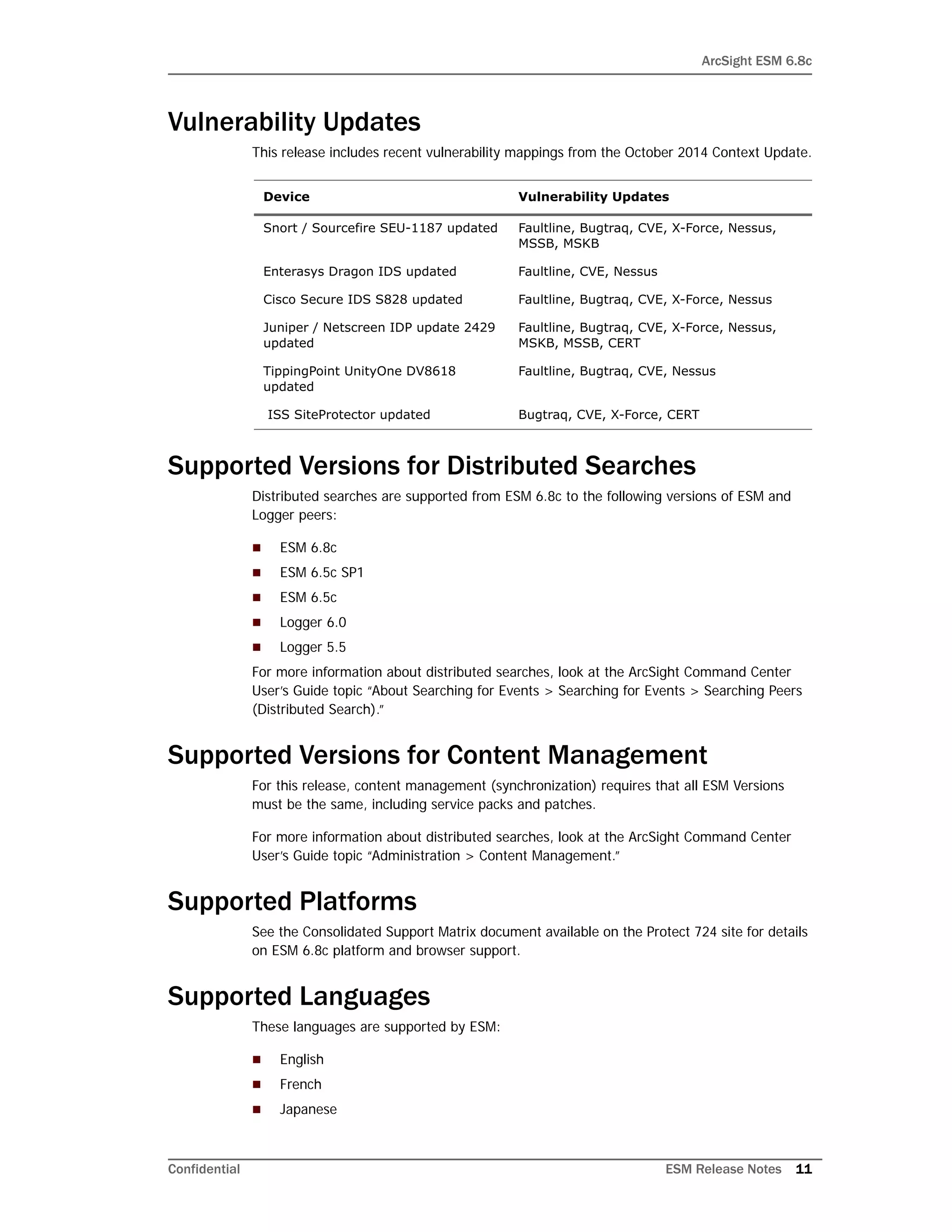 ArcSight ESM 6.8c
Confidential ESM Release Notes 11
Vulnerability Updates
This release includes recent vulnerability mappings from the October 2014 Context Update.
Supported Versions for Distributed Searches
Distributed searches are supported from ESM 6.8c to the following versions of ESM and
Logger peers:
 ESM 6.8c
 ESM 6.5c SP1
 ESM 6.5c
 Logger 6.0
 Logger 5.5
For more information about distributed searches, look at the ArcSight Command Center
User’s Guide topic “About Searching for Events > Searching for Events > Searching Peers
(Distributed Search).”
Supported Versions for Content Management
For this release, content management (synchronization) requires that all ESM Versions
must be the same, including service packs and patches.
For more information about distributed searches, look at the ArcSight Command Center
User’s Guide topic “Administration > Content Management.”
Supported Platforms
See the Consolidated Support Matrix document available on the Protect 724 site for details
on ESM 6.8c platform and browser support.
Supported Languages
These languages are supported by ESM:
 English
 French
 Japanese
Device Vulnerability Updates
Snort / Sourcefire SEU-1187 updated Faultline, Bugtraq, CVE, X-Force, Nessus,
MSSB, MSKB
Enterasys Dragon IDS updated Faultline, CVE, Nessus
Cisco Secure IDS S828 updated Faultline, Bugtraq, CVE, X-Force, Nessus
Juniper / Netscreen IDP update 2429
updated
Faultline, Bugtraq, CVE, X-Force, Nessus,
MSKB, MSSB, CERT
TippingPoint UnityOne DV8618
updated
Faultline, Bugtraq, CVE, Nessus
ISS SiteProtector updated Bugtraq, CVE, X-Force, CERT
 