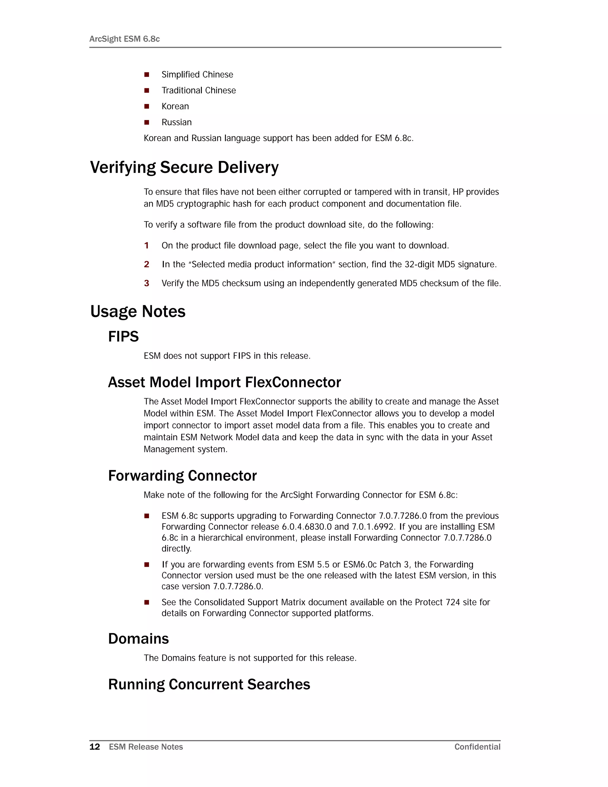 ArcSight ESM 6.8c
12 ESM Release Notes Confidential
 Simplified Chinese
 Traditional Chinese
 Korean
 Russian
Korean and Russian language support has been added for ESM 6.8c.
Verifying Secure Delivery
To ensure that files have not been either corrupted or tampered with in transit, HP provides
an MD5 cryptographic hash for each product component and documentation file.
To verify a software file from the product download site, do the following:
1 On the product file download page, select the file you want to download.
2 In the “Selected media product information” section, find the 32-digit MD5 signature.
3 Verify the MD5 checksum using an independently generated MD5 checksum of the file.
Usage Notes
FIPS
ESM does not support FIPS in this release.
Asset Model Import FlexConnector
The Asset Model Import FlexConnector supports the ability to create and manage the Asset
Model within ESM. The Asset Model Import FlexConnector allows you to develop a model
import connector to import asset model data from a file. This enables you to create and
maintain ESM Network Model data and keep the data in sync with the data in your Asset
Management system.
Forwarding Connector
Make note of the following for the ArcSight Forwarding Connector for ESM 6.8c:
 ESM 6.8c supports upgrading to Forwarding Connector 7.0.7.7286.0 from the previous
Forwarding Connector release 6.0.4.6830.0 and 7.0.1.6992. If you are installing ESM
6.8c in a hierarchical environment, please install Forwarding Connector 7.0.7.7286.0
directly.
 If you are forwarding events from ESM 5.5 or ESM6.0c Patch 3, the Forwarding
Connector version used must be the one released with the latest ESM version, in this
case version 7.0.7.7286.0.
 See the Consolidated Support Matrix document available on the Protect 724 site for
details on Forwarding Connector supported platforms.
Domains
The Domains feature is not supported for this release.
Running Concurrent Searches
 