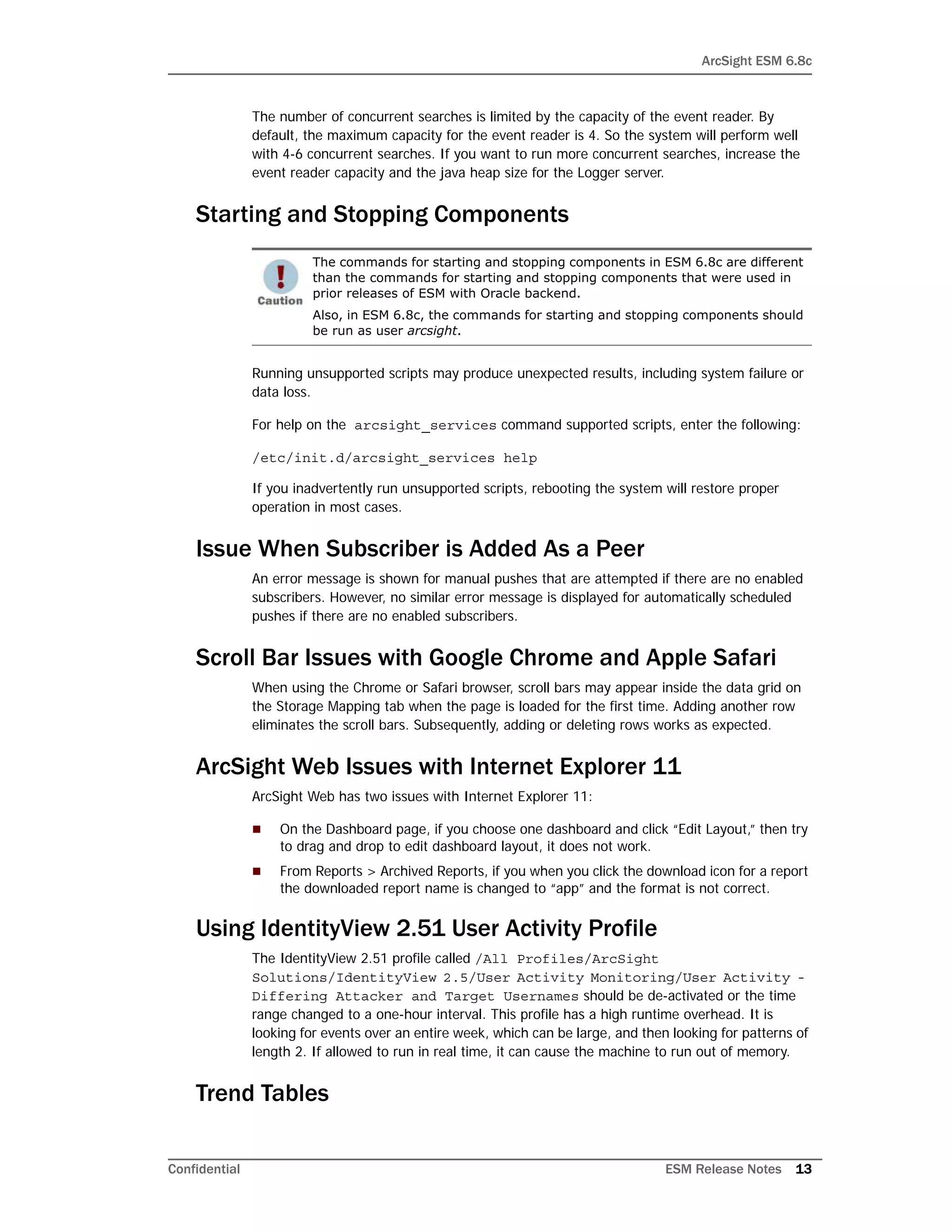 ArcSight ESM 6.8c
Confidential ESM Release Notes 13
The number of concurrent searches is limited by the capacity of the event reader. By
default, the maximum capacity for the event reader is 4. So the system will perform well
with 4-6 concurrent searches. If you want to run more concurrent searches, increase the
event reader capacity and the java heap size for the Logger server.
Starting and Stopping Components
Running unsupported scripts may produce unexpected results, including system failure or
data loss.
For help on the arcsight_services command supported scripts, enter the following:
/etc/init.d/arcsight_services help
If you inadvertently run unsupported scripts, rebooting the system will restore proper
operation in most cases.
Issue When Subscriber is Added As a Peer
An error message is shown for manual pushes that are attempted if there are no enabled
subscribers. However, no similar error message is displayed for automatically scheduled
pushes if there are no enabled subscribers.
Scroll Bar Issues with Google Chrome and Apple Safari
When using the Chrome or Safari browser, scroll bars may appear inside the data grid on
the Storage Mapping tab when the page is loaded for the first time. Adding another row
eliminates the scroll bars. Subsequently, adding or deleting rows works as expected.
ArcSight Web Issues with Internet Explorer 11
ArcSight Web has two issues with Internet Explorer 11:
 On the Dashboard page, if you choose one dashboard and click “Edit Layout,” then try
to drag and drop to edit dashboard layout, it does not work.
 From Reports > Archived Reports, if you when you click the download icon for a report
the downloaded report name is changed to “app” and the format is not correct.
Using IdentityView 2.51 User Activity Profile
The IdentityView 2.51 profile called /All Profiles/ArcSight
Solutions/IdentityView 2.5/User Activity Monitoring/User Activity -
Differing Attacker and Target Usernames should be de-activated or the time
range changed to a one-hour interval. This profile has a high runtime overhead. It is
looking for events over an entire week, which can be large, and then looking for patterns of
length 2. If allowed to run in real time, it can cause the machine to run out of memory.
Trend Tables
The commands for starting and stopping components in ESM 6.8c are different
than the commands for starting and stopping components that were used in
prior releases of ESM with Oracle backend.
Also, in ESM 6.8c, the commands for starting and stopping components should
be run as user arcsight.
 