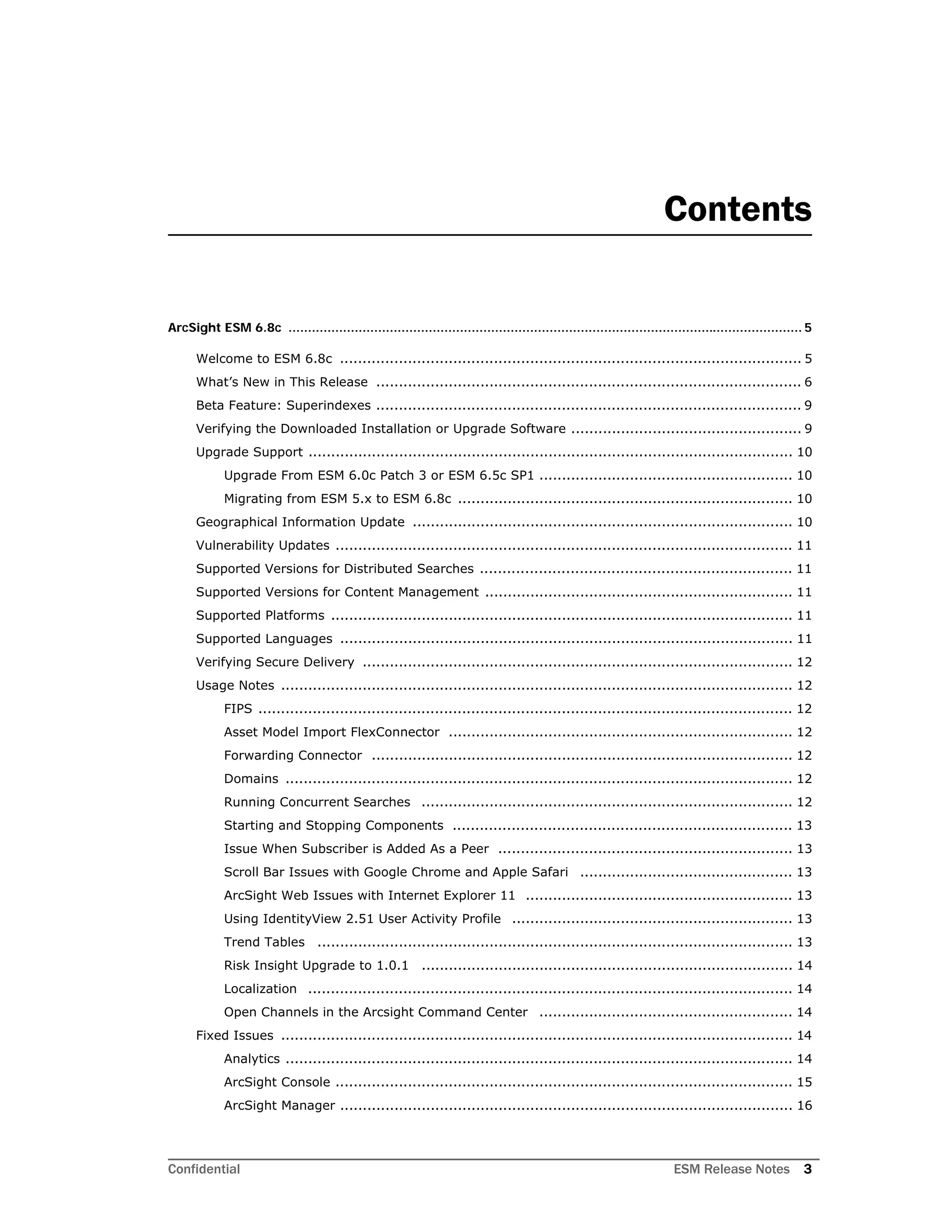 Confidential ESM Release Notes 3
Contents
ArcSight ESM 6.8c .................................................................................................................................... 5
Welcome to ESM 6.8c ...................................................................................................... 5
What’s New in This Release .............................................................................................. 6
Beta Feature: Superindexes .............................................................................................. 9
Verifying the Downloaded Installation or Upgrade Software ................................................... 9
Upgrade Support ........................................................................................................... 10
Upgrade From ESM 6.0c Patch 3 or ESM 6.5c SP1 ........................................................ 10
Migrating from ESM 5.x to ESM 6.8c .......................................................................... 10
Geographical Information Update .................................................................................... 10
Vulnerability Updates ..................................................................................................... 11
Supported Versions for Distributed Searches ..................................................................... 11
Supported Versions for Content Management .................................................................... 11
Supported Platforms ...................................................................................................... 11
Supported Languages .................................................................................................... 11
Verifying Secure Delivery ............................................................................................... 12
Usage Notes ................................................................................................................. 12
FIPS ...................................................................................................................... 12
Asset Model Import FlexConnector ............................................................................ 12
Forwarding Connector ............................................................................................. 12
Domains ................................................................................................................ 12
Running Concurrent Searches .................................................................................. 12
Starting and Stopping Components ........................................................................... 13
Issue When Subscriber is Added As a Peer ................................................................. 13
Scroll Bar Issues with Google Chrome and Apple Safari ............................................... 13
ArcSight Web Issues with Internet Explorer 11 ........................................................... 13
Using IdentityView 2.51 User Activity Profile .............................................................. 13
Trend Tables ......................................................................................................... 13
Risk Insight Upgrade to 1.0.1 .................................................................................. 14
Localization ........................................................................................................... 14
Open Channels in the Arcsight Command Center ........................................................ 14
Fixed Issues ................................................................................................................. 14
Analytics ................................................................................................................ 14
ArcSight Console ..................................................................................................... 15
ArcSight Manager .................................................................................................... 16
 