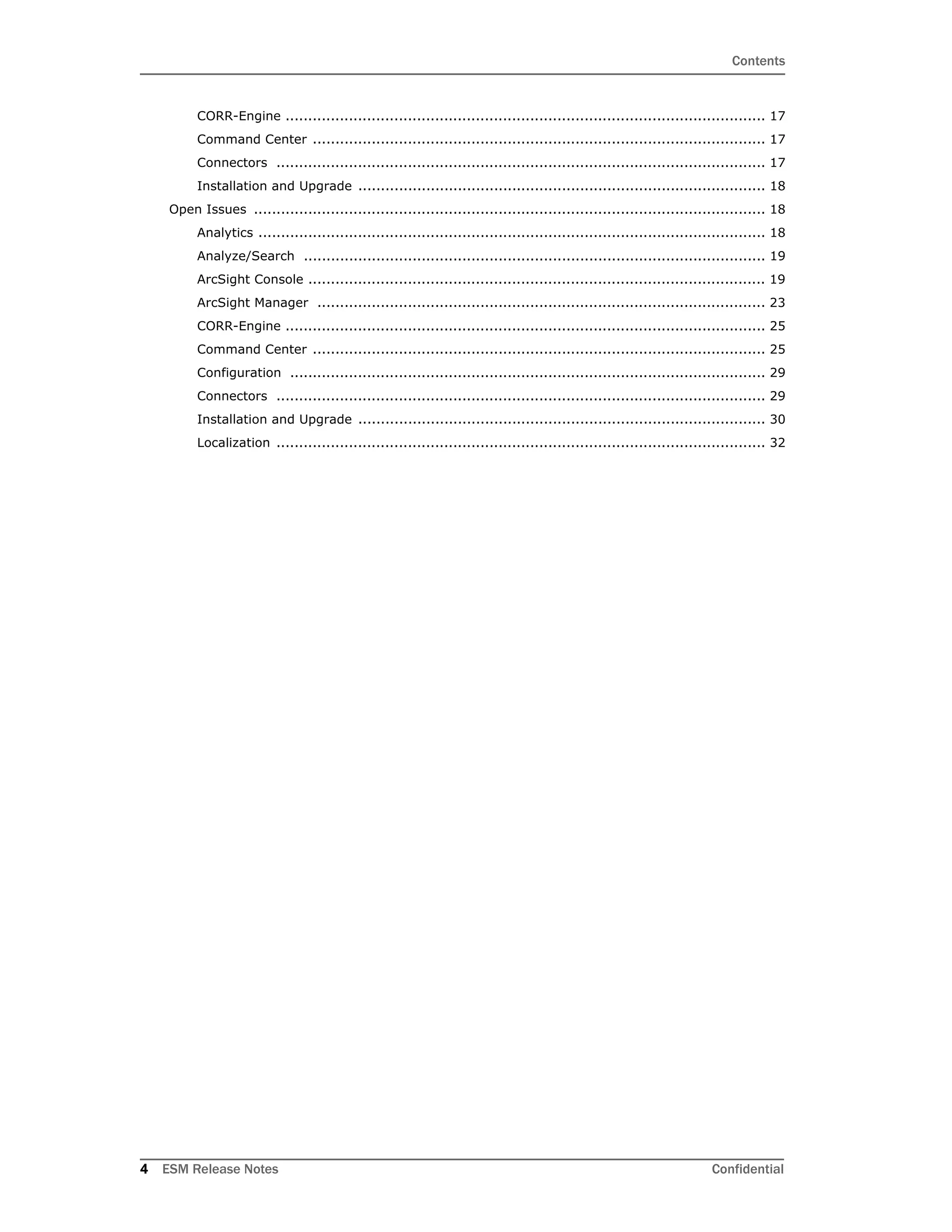 Contents
4 ESM Release Notes Confidential
CORR-Engine .......................................................................................................... 17
Command Center .................................................................................................... 17
Connectors ............................................................................................................ 17
Installation and Upgrade .......................................................................................... 18
Open Issues ................................................................................................................. 18
Analytics ................................................................................................................ 18
Analyze/Search ...................................................................................................... 19
ArcSight Console ..................................................................................................... 19
ArcSight Manager ................................................................................................... 23
CORR-Engine .......................................................................................................... 25
Command Center .................................................................................................... 25
Configuration ......................................................................................................... 29
Connectors ............................................................................................................ 29
Installation and Upgrade .......................................................................................... 30
Localization ............................................................................................................ 32
 