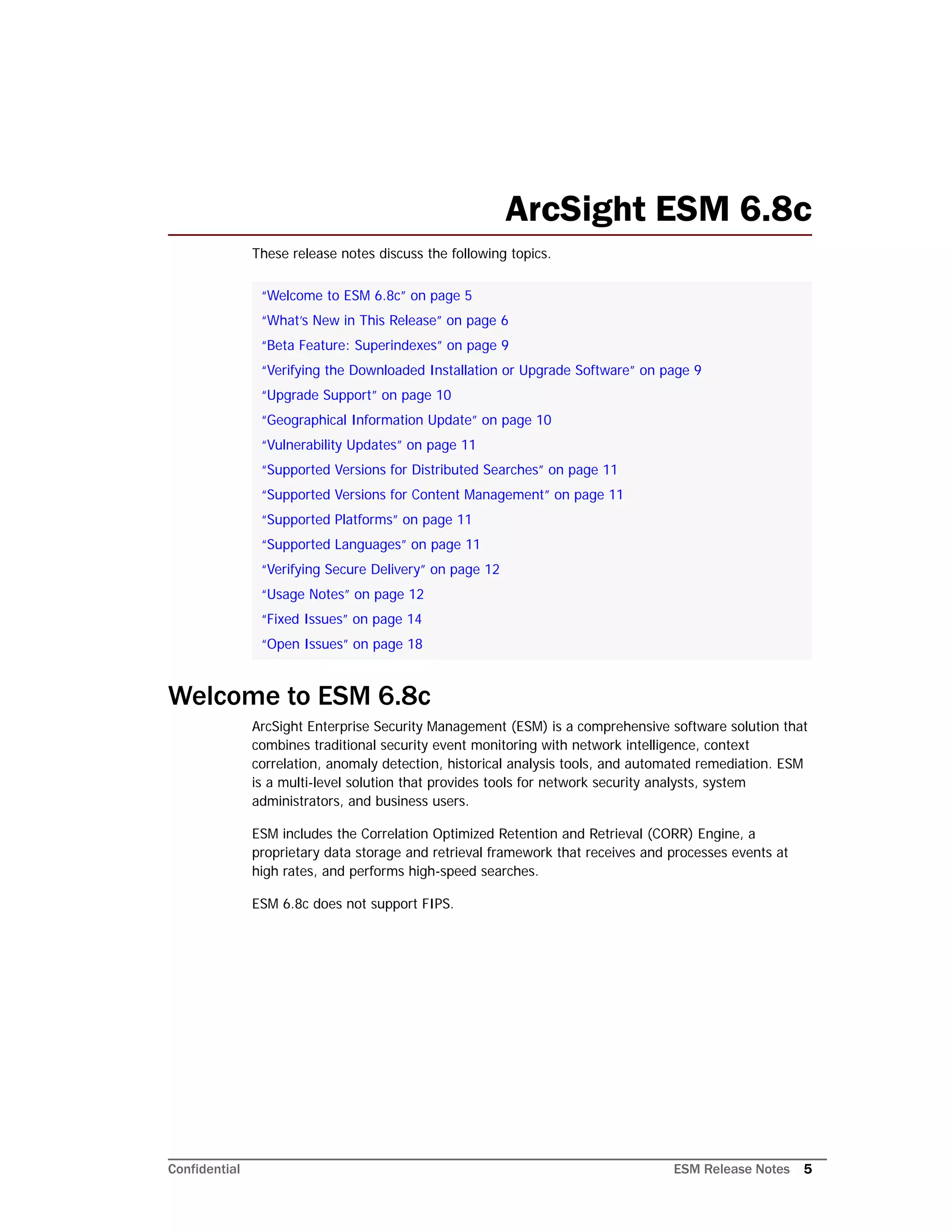 Confidential ESM Release Notes 5
ArcSight ESM 6.8c
These release notes discuss the following topics.
Welcome to ESM 6.8c
ArcSight Enterprise Security Management (ESM) is a comprehensive software solution that
combines traditional security event monitoring with network intelligence, context
correlation, anomaly detection, historical analysis tools, and automated remediation. ESM
is a multi-level solution that provides tools for network security analysts, system
administrators, and business users.
ESM includes the Correlation Optimized Retention and Retrieval (CORR) Engine, a
proprietary data storage and retrieval framework that receives and processes events at
high rates, and performs high-speed searches.
ESM 6.8c does not support FIPS.
“Welcome to ESM 6.8c” on page 5
“What’s New in This Release” on page 6
“Beta Feature: Superindexes” on page 9
“Verifying the Downloaded Installation or Upgrade Software” on page 9
“Upgrade Support” on page 10
“Geographical Information Update” on page 10
“Vulnerability Updates” on page 11
“Supported Versions for Distributed Searches” on page 11
“Supported Versions for Content Management” on page 11
“Supported Platforms” on page 11
“Supported Languages” on page 11
“Verifying Secure Delivery” on page 12
“Usage Notes” on page 12
“Fixed Issues” on page 14
“Open Issues” on page 18
 