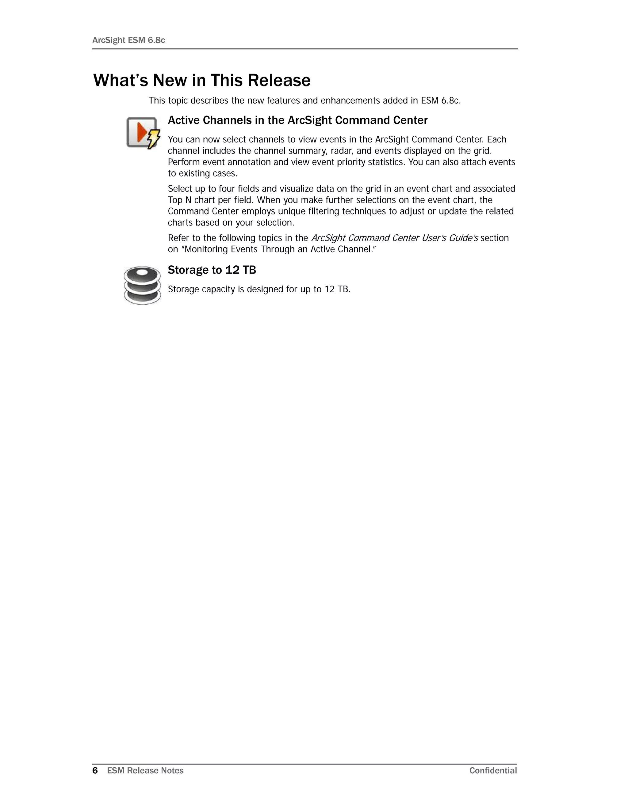 ArcSight ESM 6.8c
6 ESM Release Notes Confidential
What’s New in This Release
This topic describes the new features and enhancements added in ESM 6.8c.
Active Channels in the ArcSight Command Center
You can now select channels to view events in the ArcSight Command Center. Each
channel includes the channel summary, radar, and events displayed on the grid.
Perform event annotation and view event priority statistics. You can also attach events
to existing cases.
Select up to four fields and visualize data on the grid in an event chart and associated
Top N chart per field. When you make further selections on the event chart, the
Command Center employs unique filtering techniques to adjust or update the related
charts based on your selection.
Refer to the following topics in the ArcSight Command Center User’s Guide’s section
on “Monitoring Events Through an Active Channel.”
Storage to 12 TB
Storage capacity is designed for up to 12 TB.
 