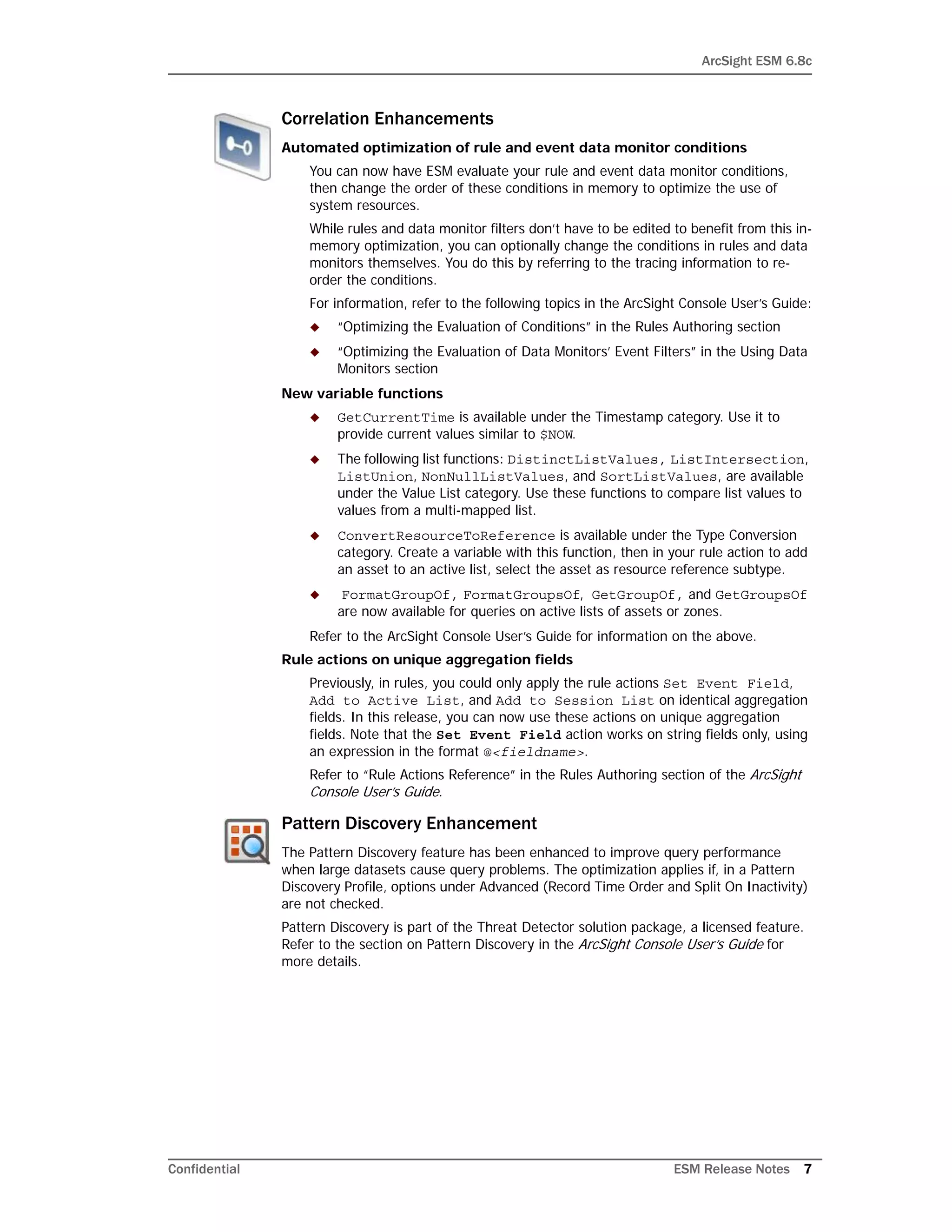 ArcSight ESM 6.8c
Confidential ESM Release Notes 7
Correlation Enhancements
Automated optimization of rule and event data monitor conditions
You can now have ESM evaluate your rule and event data monitor conditions,
then change the order of these conditions in memory to optimize the use of
system resources.
While rules and data monitor filters don’t have to be edited to benefit from this in-
memory optimization, you can optionally change the conditions in rules and data
monitors themselves. You do this by referring to the tracing information to re-
order the conditions.
For information, refer to the following topics in the ArcSight Console User’s Guide:
 “Optimizing the Evaluation of Conditions” in the Rules Authoring section
 “Optimizing the Evaluation of Data Monitors’ Event Filters” in the Using Data
Monitors section
New variable functions
 GetCurrentTime is available under the Timestamp category. Use it to
provide current values similar to $NOW.
 The following list functions: DistinctListValues, ListIntersection,
ListUnion, NonNullListValues, and SortListValues, are available
under the Value List category. Use these functions to compare list values to
values from a multi-mapped list.
 ConvertResourceToReference is available under the Type Conversion
category. Create a variable with this function, then in your rule action to add
an asset to an active list, select the asset as resource reference subtype.
 FormatGroupOf, FormatGroupsOf, GetGroupOf, and GetGroupsOf
are now available for queries on active lists of assets or zones.
Refer to the ArcSight Console User’s Guide for information on the above.
Rule actions on unique aggregation fields
Previously, in rules, you could only apply the rule actions Set Event Field,
Add to Active List, and Add to Session List on identical aggregation
fields. In this release, you can now use these actions on unique aggregation
fields. Note that the Set Event Field action works on string fields only, using
an expression in the format @<fieldname>.
Refer to “Rule Actions Reference” in the Rules Authoring section of the ArcSight
Console User’s Guide.
Pattern Discovery Enhancement
The Pattern Discovery feature has been enhanced to improve query performance
when large datasets cause query problems. The optimization applies if, in a Pattern
Discovery Profile, options under Advanced (Record Time Order and Split On Inactivity)
are not checked.
Pattern Discovery is part of the Threat Detector solution package, a licensed feature.
Refer to the section on Pattern Discovery in the ArcSight Console User’s Guide for
more details.
 