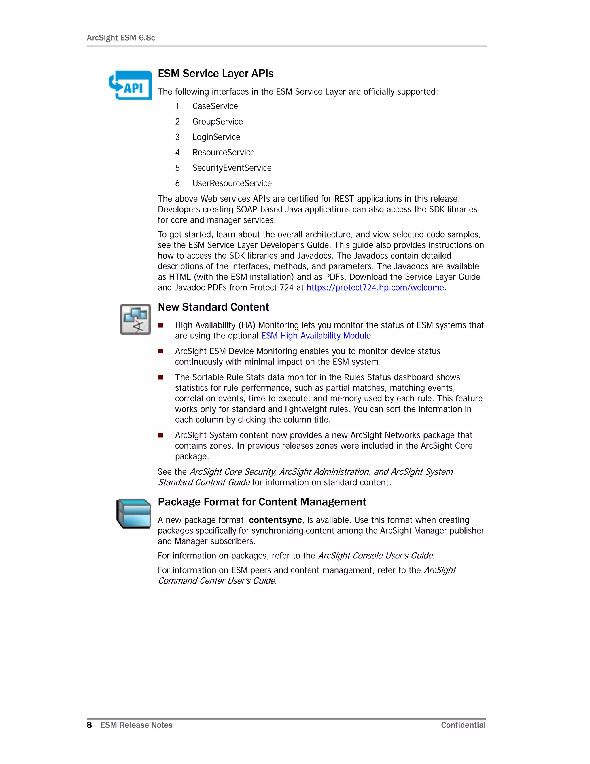 ArcSight ESM 6.8c
8 ESM Release Notes Confidential
ESM Service Layer APIs
The following interfaces in the ESM Service Layer are officially supported:
1 CaseService
2 GroupService
3 LoginService
4 ResourceService
5 SecurityEventService
6 UserResourceService
The above Web services APIs are certified for REST applications in this release.
Developers creating SOAP-based Java applications can also access the SDK libraries
for core and manager services.
To get started, learn about the overall architecture, and view selected code samples,
see the ESM Service Layer Developer’s Guide. This guide also provides instructions on
how to access the SDK libraries and Javadocs. The Javadocs contain detailed
descriptions of the interfaces, methods, and parameters. The Javadocs are available
as HTML (with the ESM installation) and as PDFs. Download the Service Layer Guide
and Javadoc PDFs from Protect 724 at https://protect724.hp.com/welcome.
New Standard Content
 High Availability (HA) Monitoring lets you monitor the status of ESM systems that
are using the optional ESM High Availability Module.
 ArcSight ESM Device Monitoring enables you to monitor device status
continuously with minimal impact on the ESM system.
 The Sortable Rule Stats data monitor in the Rules Status dashboard shows
statistics for rule performance, such as partial matches, matching events,
correlation events, time to execute, and memory used by each rule. This feature
works only for standard and lightweight rules. You can sort the information in
each column by clicking the column title.
 ArcSight System content now provides a new ArcSight Networks package that
contains zones. In previous releases zones were included in the ArcSight Core
package.
See the ArcSight Core Security, ArcSight Administration, and ArcSight System
Standard Content Guide for information on standard content.
Package Format for Content Management
A new package format, contentsync, is available. Use this format when creating
packages specifically for synchronizing content among the ArcSight Manager publisher
and Manager subscribers.
For information on packages, refer to the ArcSight Console User’s Guide.
For information on ESM peers and content management, refer to the ArcSight
Command Center User’s Guide.
 