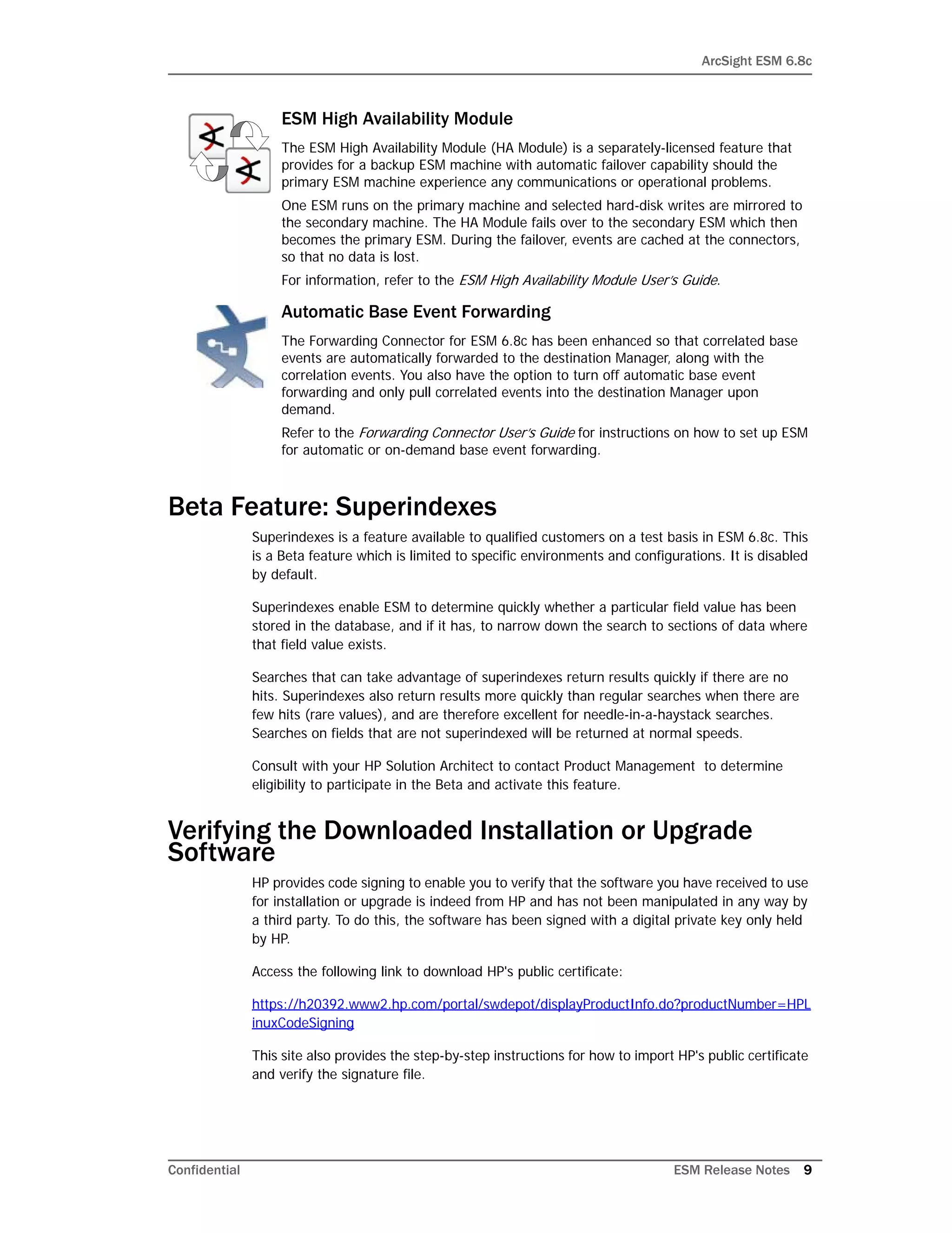 ArcSight ESM 6.8c
Confidential ESM Release Notes 9
Beta Feature: Superindexes
Superindexes is a feature available to qualified customers on a test basis in ESM 6.8c. This
is a Beta feature which is limited to specific environments and configurations. It is disabled
by default.
Superindexes enable ESM to determine quickly whether a particular field value has been
stored in the database, and if it has, to narrow down the search to sections of data where
that field value exists.
Searches that can take advantage of superindexes return results quickly if there are no
hits. Superindexes also return results more quickly than regular searches when there are
few hits (rare values), and are therefore excellent for needle-in-a-haystack searches.
Searches on fields that are not superindexed will be returned at normal speeds.
Consult with your HP Solution Architect to contact Product Management to determine
eligibility to participate in the Beta and activate this feature.
Verifying the Downloaded Installation or Upgrade
Software
HP provides code signing to enable you to verify that the software you have received to use
for installation or upgrade is indeed from HP and has not been manipulated in any way by
a third party. To do this, the software has been signed with a digital private key only held
by HP.
Access the following link to download HP's public certificate:
https://h20392.www2.hp.com/portal/swdepot/displayProductInfo.do?productNumber=HPL
inuxCodeSigning
This site also provides the step-by-step instructions for how to import HP's public certificate
and verify the signature file.
ESM High Availability Module
The ESM High Availability Module (HA Module) is a separately-licensed feature that
provides for a backup ESM machine with automatic failover capability should the
primary ESM machine experience any communications or operational problems.
One ESM runs on the primary machine and selected hard-disk writes are mirrored to
the secondary machine. The HA Module fails over to the secondary ESM which then
becomes the primary ESM. During the failover, events are cached at the connectors,
so that no data is lost.
For information, refer to the ESM High Availability Module User’s Guide.
Automatic Base Event Forwarding
The Forwarding Connector for ESM 6.8c has been enhanced so that correlated base
events are automatically forwarded to the destination Manager, along with the
correlation events. You also have the option to turn off automatic base event
forwarding and only pull correlated events into the destination Manager upon
demand.
Refer to the Forwarding Connector User’s Guide for instructions on how to set up ESM
for automatic or on-demand base event forwarding.
 