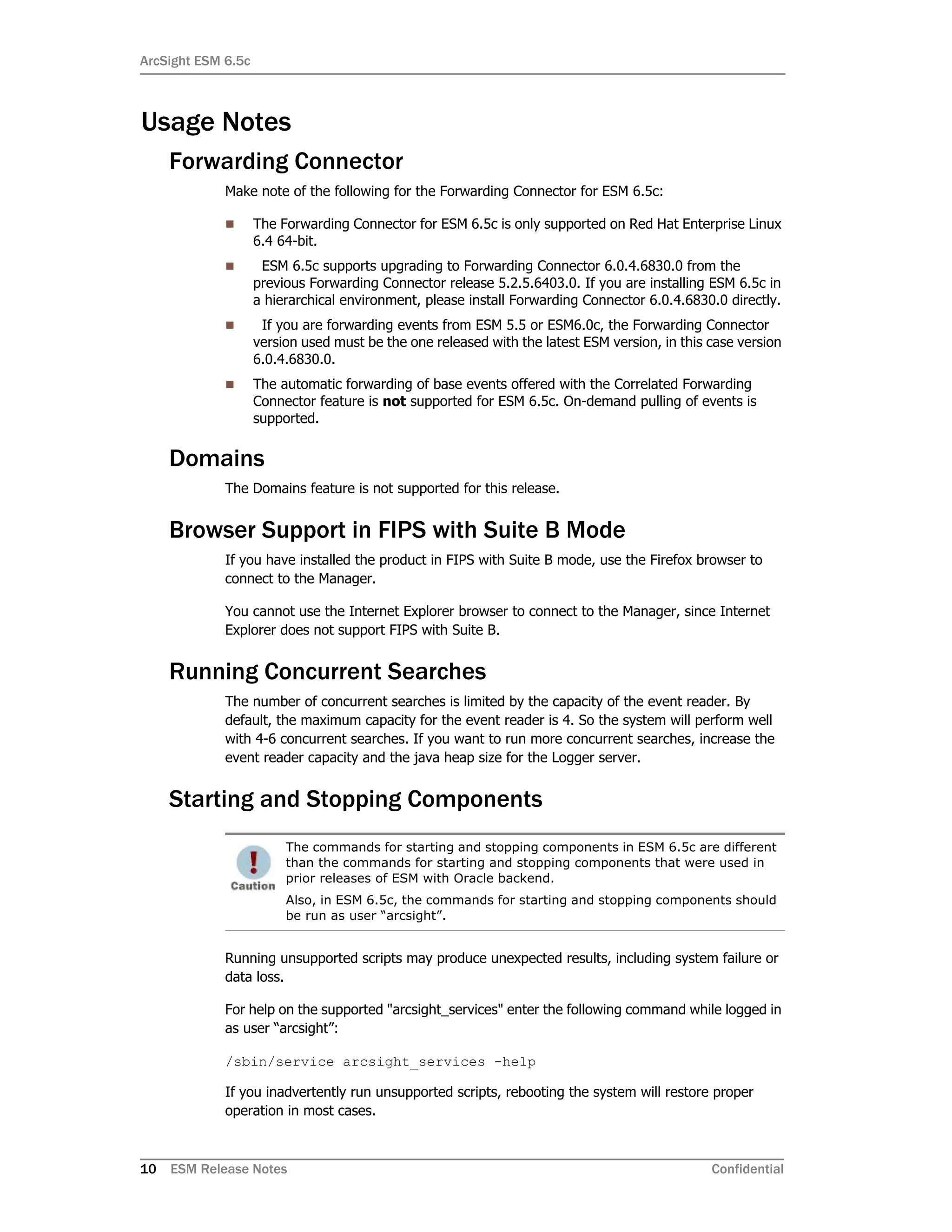 ArcSight ESM 6.5c
10 ESM Release Notes Confidential
Usage Notes
Forwarding Connector
Make note of the following for the Forwarding Connector for ESM 6.5c:
 The Forwarding Connector for ESM 6.5c is only supported on Red Hat Enterprise Linux
6.4 64-bit.
 ESM 6.5c supports upgrading to Forwarding Connector 6.0.4.6830.0 from the
previous Forwarding Connector release 5.2.5.6403.0. If you are installing ESM 6.5c in
a hierarchical environment, please install Forwarding Connector 6.0.4.6830.0 directly.
 If you are forwarding events from ESM 5.5 or ESM6.0c, the Forwarding Connector
version used must be the one released with the latest ESM version, in this case version
6.0.4.6830.0.
 The automatic forwarding of base events offered with the Correlated Forwarding
Connector feature is not supported for ESM 6.5c. On-demand pulling of events is
supported.
Domains
The Domains feature is not supported for this release.
Browser Support in FIPS with Suite B Mode
If you have installed the product in FIPS with Suite B mode, use the Firefox browser to
connect to the Manager.
You cannot use the Internet Explorer browser to connect to the Manager, since Internet
Explorer does not support FIPS with Suite B.
Running Concurrent Searches
The number of concurrent searches is limited by the capacity of the event reader. By
default, the maximum capacity for the event reader is 4. So the system will perform well
with 4-6 concurrent searches. If you want to run more concurrent searches, increase the
event reader capacity and the java heap size for the Logger server.
Starting and Stopping Components
Running unsupported scripts may produce unexpected results, including system failure or
data loss.
For help on the supported "arcsight_services" enter the following command while logged in
as user “arcsight”:
/sbin/service arcsight_services -help
If you inadvertently run unsupported scripts, rebooting the system will restore proper
operation in most cases.
The commands for starting and stopping components in ESM 6.5c are different
than the commands for starting and stopping components that were used in
prior releases of ESM with Oracle backend.
Also, in ESM 6.5c, the commands for starting and stopping components should
be run as user “arcsight”.
 