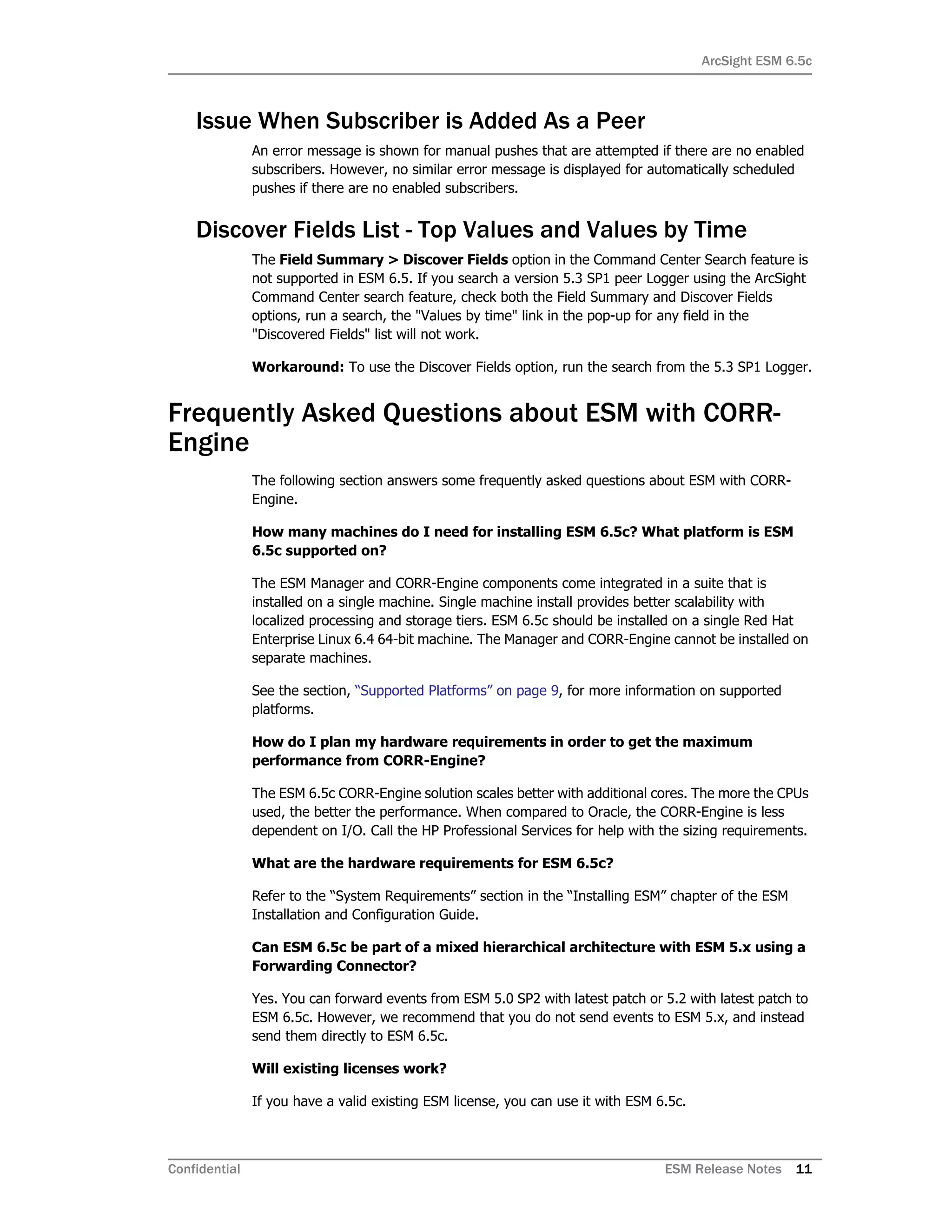 ArcSight ESM 6.5c
Confidential ESM Release Notes 11
Issue When Subscriber is Added As a Peer
An error message is shown for manual pushes that are attempted if there are no enabled
subscribers. However, no similar error message is displayed for automatically scheduled
pushes if there are no enabled subscribers.
Discover Fields List - Top Values and Values by Time
The Field Summary > Discover Fields option in the Command Center Search feature is
not supported in ESM 6.5. If you search a version 5.3 SP1 peer Logger using the ArcSight
Command Center search feature, check both the Field Summary and Discover Fields
options, run a search, the "Values by time" link in the pop-up for any field in the
"Discovered Fields" list will not work.
Workaround: To use the Discover Fields option, run the search from the 5.3 SP1 Logger.
Frequently Asked Questions about ESM with CORR-
Engine
The following section answers some frequently asked questions about ESM with CORR-
Engine.
How many machines do I need for installing ESM 6.5c? What platform is ESM
6.5c supported on?
The ESM Manager and CORR-Engine components come integrated in a suite that is
installed on a single machine. Single machine install provides better scalability with
localized processing and storage tiers. ESM 6.5c should be installed on a single Red Hat
Enterprise Linux 6.4 64-bit machine. The Manager and CORR-Engine cannot be installed on
separate machines.
See the section, “Supported Platforms” on page 9, for more information on supported
platforms.
How do I plan my hardware requirements in order to get the maximum
performance from CORR-Engine?
The ESM 6.5c CORR-Engine solution scales better with additional cores. The more the CPUs
used, the better the performance. When compared to Oracle, the CORR-Engine is less
dependent on I/O. Call the HP Professional Services for help with the sizing requirements.
What are the hardware requirements for ESM 6.5c?
Refer to the “System Requirements” section in the “Installing ESM” chapter of the ESM
Installation and Configuration Guide.
Can ESM 6.5c be part of a mixed hierarchical architecture with ESM 5.x using a
Forwarding Connector?
Yes. You can forward events from ESM 5.0 SP2 with latest patch or 5.2 with latest patch to
ESM 6.5c. However, we recommend that you do not send events to ESM 5.x, and instead
send them directly to ESM 6.5c.
Will existing licenses work?
If you have a valid existing ESM license, you can use it with ESM 6.5c.
 