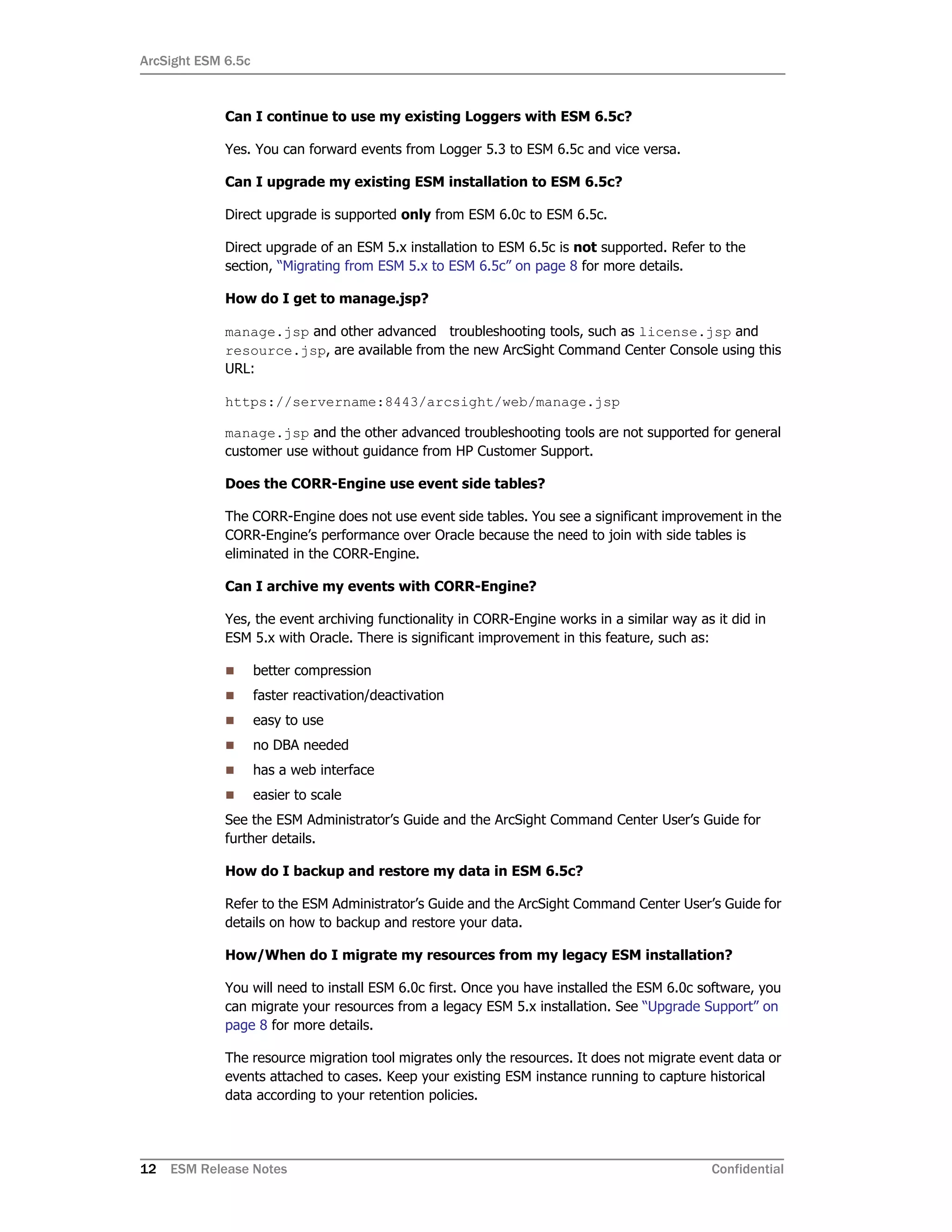ArcSight ESM 6.5c
12 ESM Release Notes Confidential
Can I continue to use my existing Loggers with ESM 6.5c?
Yes. You can forward events from Logger 5.3 to ESM 6.5c and vice versa.
Can I upgrade my existing ESM installation to ESM 6.5c?
Direct upgrade is supported only from ESM 6.0c to ESM 6.5c.
Direct upgrade of an ESM 5.x installation to ESM 6.5c is not supported. Refer to the
section, “Migrating from ESM 5.x to ESM 6.5c” on page 8 for more details.
How do I get to manage.jsp?
manage.jsp and other advanced troubleshooting tools, such as license.jsp and
resource.jsp, are available from the new ArcSight Command Center Console using this
URL:
https://servername:8443/arcsight/web/manage.jsp
manage.jsp and the other advanced troubleshooting tools are not supported for general
customer use without guidance from HP Customer Support.
Does the CORR-Engine use event side tables?
The CORR-Engine does not use event side tables. You see a significant improvement in the
CORR-Engine’s performance over Oracle because the need to join with side tables is
eliminated in the CORR-Engine.
Can I archive my events with CORR-Engine?
Yes, the event archiving functionality in CORR-Engine works in a similar way as it did in
ESM 5.x with Oracle. There is significant improvement in this feature, such as:
 better compression
 faster reactivation/deactivation
 easy to use
 no DBA needed
 has a web interface
 easier to scale
See the ESM Administrator’s Guide and the ArcSight Command Center User’s Guide for
further details.
How do I backup and restore my data in ESM 6.5c?
Refer to the ESM Administrator’s Guide and the ArcSight Command Center User’s Guide for
details on how to backup and restore your data.
How/When do I migrate my resources from my legacy ESM installation?
You will need to install ESM 6.0c first. Once you have installed the ESM 6.0c software, you
can migrate your resources from a legacy ESM 5.x installation. See “Upgrade Support” on
page 8 for more details.
The resource migration tool migrates only the resources. It does not migrate event data or
events attached to cases. Keep your existing ESM instance running to capture historical
data according to your retention policies.
 