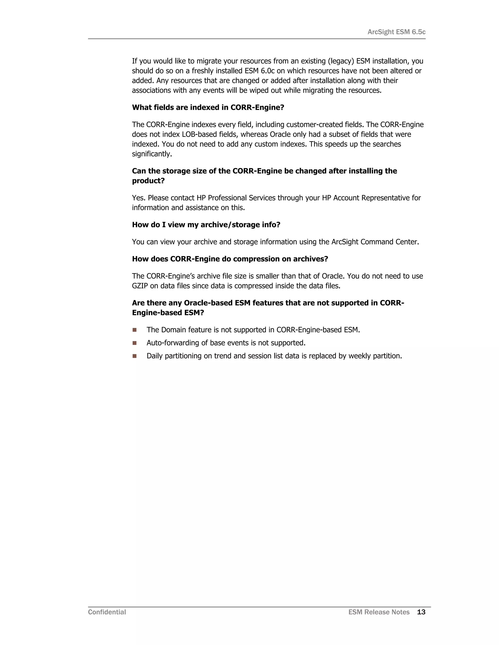 ArcSight ESM 6.5c
Confidential ESM Release Notes 13
If you would like to migrate your resources from an existing (legacy) ESM installation, you
should do so on a freshly installed ESM 6.0c on which resources have not been altered or
added. Any resources that are changed or added after installation along with their
associations with any events will be wiped out while migrating the resources.
What fields are indexed in CORR-Engine?
The CORR-Engine indexes every field, including customer-created fields. The CORR-Engine
does not index LOB-based fields, whereas Oracle only had a subset of fields that were
indexed. You do not need to add any custom indexes. This speeds up the searches
significantly.
Can the storage size of the CORR-Engine be changed after installing the
product?
Yes. Please contact HP Professional Services through your HP Account Representative for
information and assistance on this.
How do I view my archive/storage info?
You can view your archive and storage information using the ArcSight Command Center.
How does CORR-Engine do compression on archives?
The CORR-Engine’s archive file size is smaller than that of Oracle. You do not need to use
GZIP on data files since data is compressed inside the data files.
Are there any Oracle-based ESM features that are not supported in CORR-
Engine-based ESM?
 The Domain feature is not supported in CORR-Engine-based ESM.
 Auto-forwarding of base events is not supported.
 Daily partitioning on trend and session list data is replaced by weekly partition.
 