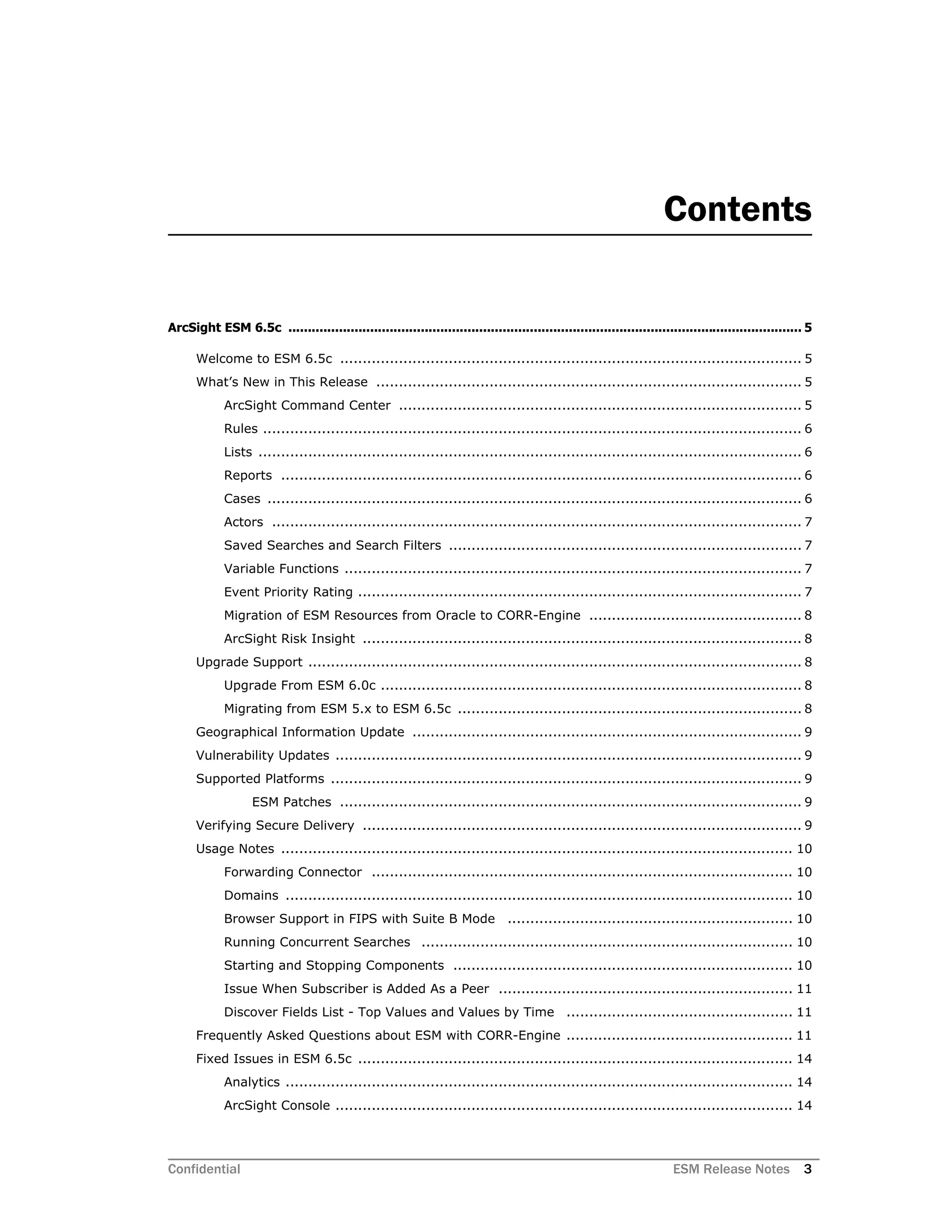 Confidential ESM Release Notes 3
Contents
ArcSight ESM 6.5c .................................................................................................................................... 5
Welcome to ESM 6.5c ...................................................................................................... 5
What’s New in This Release .............................................................................................. 5
ArcSight Command Center ......................................................................................... 5
Rules ....................................................................................................................... 6
Lists ........................................................................................................................ 6
Reports ................................................................................................................... 6
Cases ...................................................................................................................... 6
Actors ..................................................................................................................... 7
Saved Searches and Search Filters .............................................................................. 7
Variable Functions ..................................................................................................... 7
Event Priority Rating .................................................................................................. 7
Migration of ESM Resources from Oracle to CORR-Engine ............................................... 8
ArcSight Risk Insight ................................................................................................. 8
Upgrade Support ............................................................................................................. 8
Upgrade From ESM 6.0c ............................................................................................. 8
Migrating from ESM 5.x to ESM 6.5c ............................................................................ 8
Geographical Information Update ...................................................................................... 9
Vulnerability Updates ....................................................................................................... 9
Supported Platforms ........................................................................................................ 9
ESM Patches ...................................................................................................... 9
Verifying Secure Delivery ................................................................................................. 9
Usage Notes ................................................................................................................. 10
Forwarding Connector ............................................................................................. 10
Domains ................................................................................................................ 10
Browser Support in FIPS with Suite B Mode ............................................................... 10
Running Concurrent Searches .................................................................................. 10
Starting and Stopping Components ........................................................................... 10
Issue When Subscriber is Added As a Peer ................................................................. 11
Discover Fields List - Top Values and Values by Time .................................................. 11
Frequently Asked Questions about ESM with CORR-Engine .................................................. 11
Fixed Issues in ESM 6.5c ................................................................................................ 14
Analytics ................................................................................................................ 14
ArcSight Console ..................................................................................................... 14
 