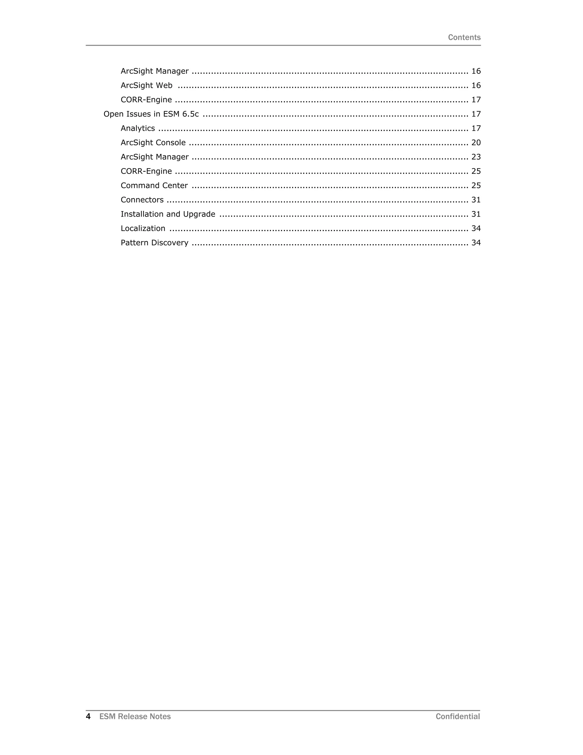 Contents
4 ESM Release Notes Confidential
ArcSight Manager .................................................................................................... 16
ArcSight Web ......................................................................................................... 16
CORR-Engine .......................................................................................................... 17
Open Issues in ESM 6.5c ................................................................................................ 17
Analytics ................................................................................................................ 17
ArcSight Console ..................................................................................................... 20
ArcSight Manager .................................................................................................... 23
CORR-Engine .......................................................................................................... 25
Command Center .................................................................................................... 25
Connectors ............................................................................................................. 31
Installation and Upgrade .......................................................................................... 31
Localization ............................................................................................................ 34
Pattern Discovery .................................................................................................... 34
 